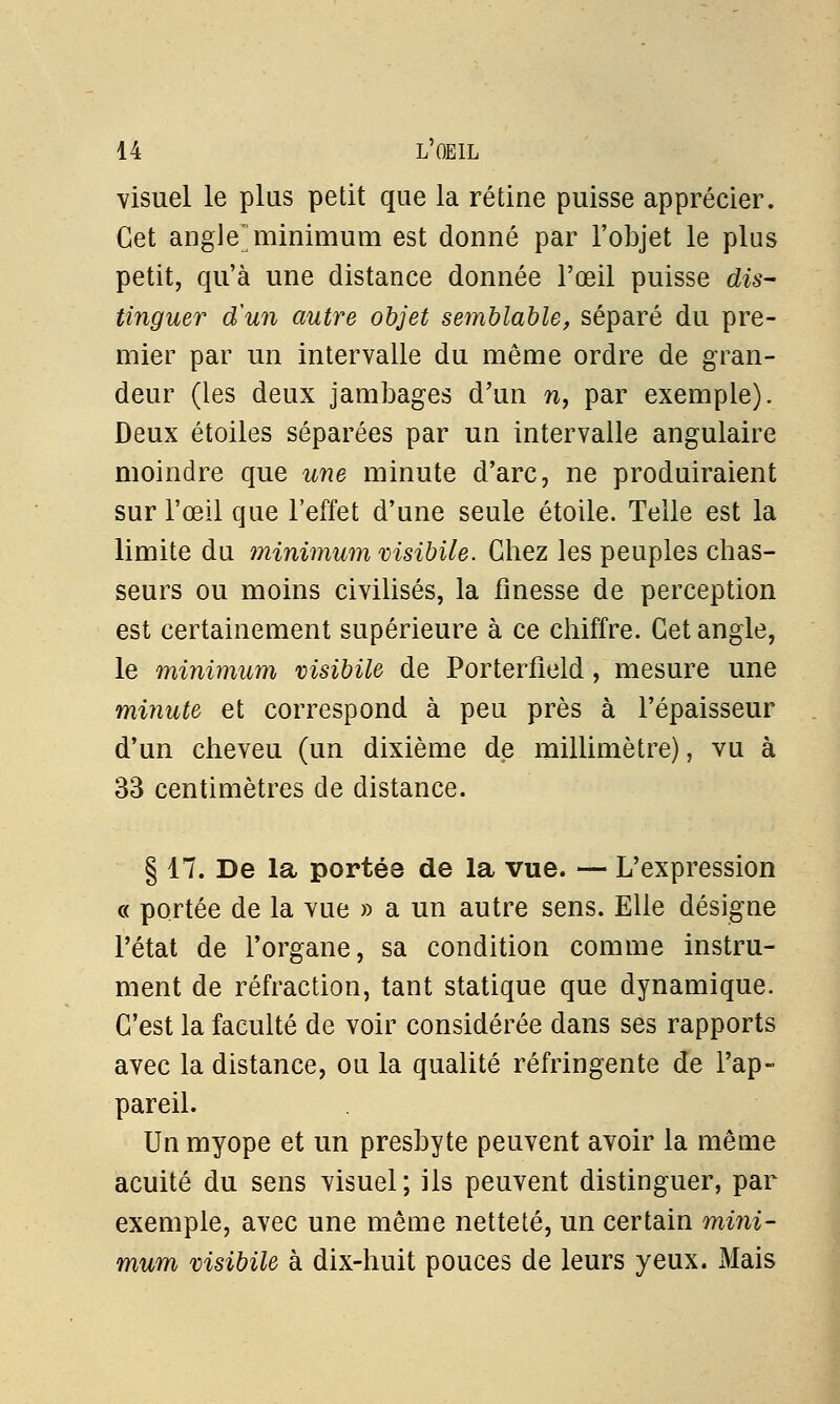 visuel le plus petit que la rétine puisse apprécier. Cet angle]minimum est donné par l'objet le plus petit, qu'à une distance donnée l'œil puisse dis- tinguer d'un autre objet semblable, séparé du pre- mier par un intervalle du même ordre de gran- deur (les deux jambages d'un n, par exemple). Deux étoiles séparées par un intervalle angulaire moindre que une minute d'arc, ne produiraient sur l'œil que l'effet d'une seule étoile. Telle est la limite du minimum msibile. Chez les peuples chas- seurs ou moins civilisés, la finesse de perception est certainement supérieure à ce chiffre. Cet angle, le minimum msibile de Porterfield, mesure une minute et correspond à peu près à l'épaisseur d'un cheveu (un dixième de millimètre), vu à 33 centimètres de distance. § 17. De la portée de la vue. — L'expression « portée de la vue » a un autre sens. Elle désigne l'état de l'organe, sa condition comme instru- ment de réfraction, tant statique que dynamique. C'est la faculté de voir considérée dans ses rapports avec la distance, ou la qualité réfringente de l'ap- pareil. Un myope et un presbyte peuvent avoir la même acuité du sens visuel; ils peuvent distinguer, par exemple, avec une même netteté, un certain mini- mum msibile à dix-huit pouces de leurs yeux. Mais