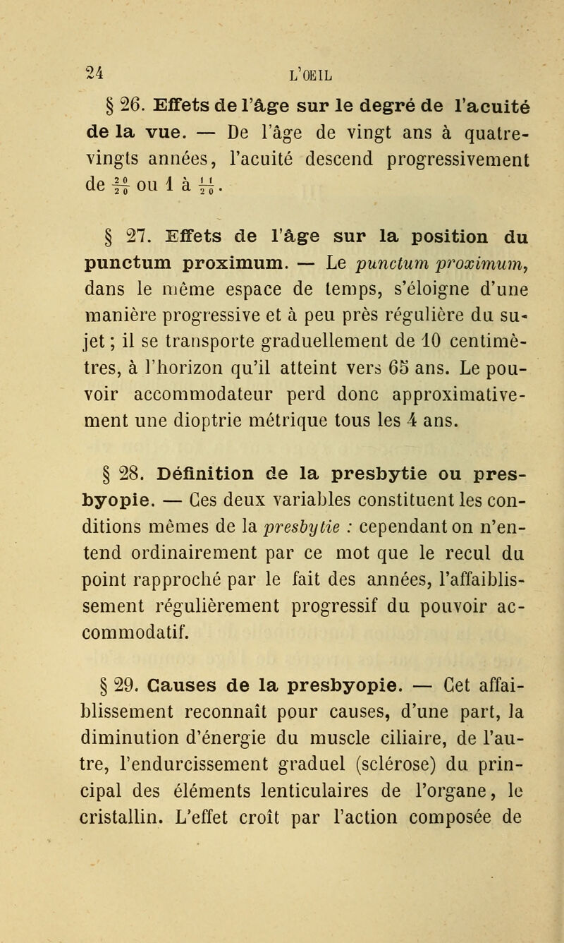 § 26. Effets de l'âge sur le degré de l'acuité de la vue. — De l'âge de vingt ans à quatre- vingts années, l'acuité descend progressivement de i| ou 1 à i < 2 0 ' § 27. Effets de l'âge sur la position du punctum proximum. — Le punctum proximum, dans le même espace de temps, s'éloigne d'une manière progressive et à peu près régulière du su- jet ; il se transporte graduellement de 10 centimè- tres, à l'horizon qu'il atteint vers 65 ans. Le pou- voir accommodateur perd donc approximative- ment une dioptrie métrique tous les 4 ans. § 28. Définition de la presbytie ou pres- byopie. — Ces deux variables constituent les con- ditions mêmes de la presbytie : cependant on n'en- tend ordinairement par ce mot que le recul du point rapproché par le fait des années, l'affaiblis- sement régulièrement progressif du pouvoir ac- commodatif. § 29. Causes de la presbyopie. — Cet affai- blissement reconnaît pour causes, d'une part, la diminution d'énergie du muscle ciliaire, de l'au- tre, l'endurcissement graduel (sclérose) du prin- cipal des éléments lenticulaires de l'organe, le cristallin. L'effet croît par l'action composée de
