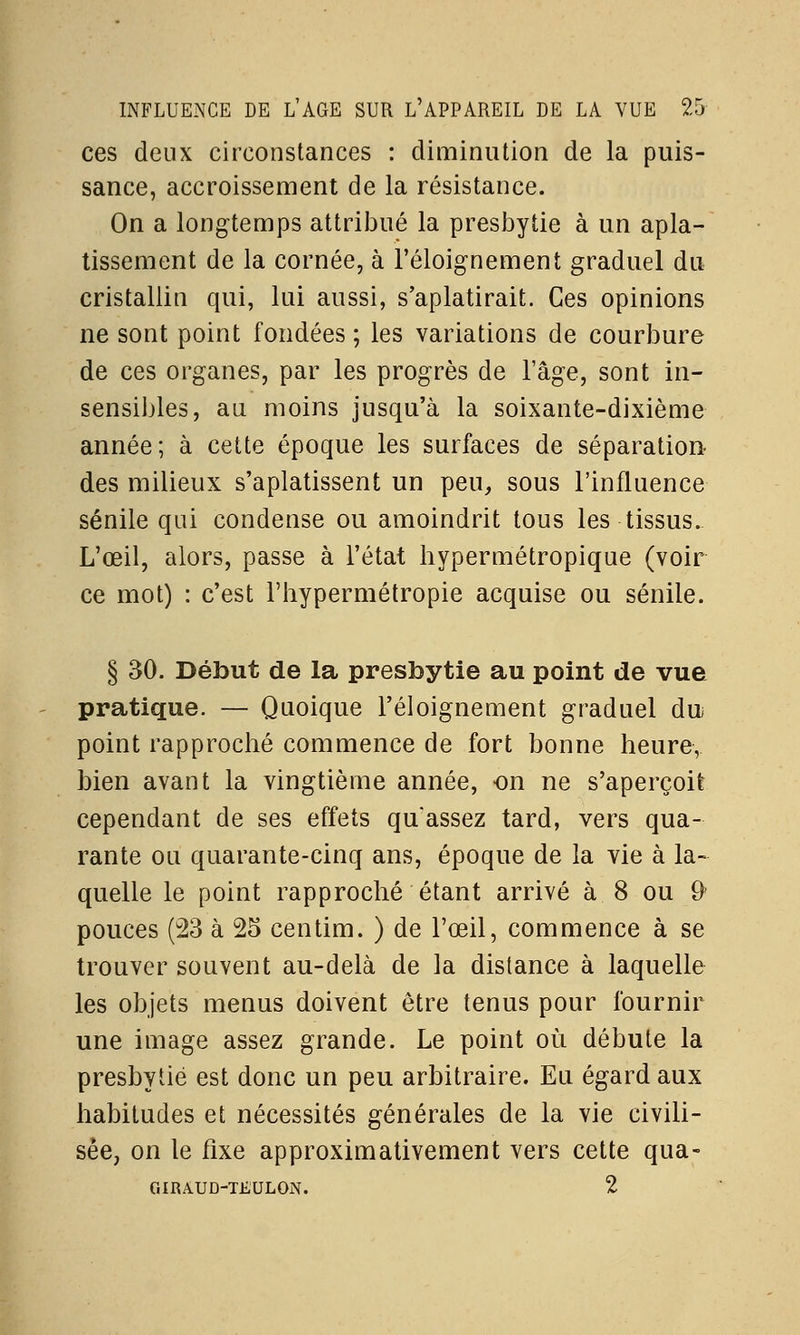 ces deux circonstances : diminution de la puis- sance, accroissement de la résistance. On a longtemps attribué la presbytie à un apla- tissement de la cornée, à l'éloignement graduel du cristallin qui, lui aussi, s'aplatirait. Ces opinions ne sont point fondées ; les variations de courbure de ces organes, par les progrès de l'âge, sont in- sensibles, au moins jusqu'à la soixante-dixième année; à cette époque les surfaces de séparation- des milieux s'aplatissent un peu, sous l'influence sénile qui condense ou amoindrit tous les tissus. L'œil, alors, passe à l'état hypermétropique (voir ce mot) : c'est l'hypermétropie acquise ou sénile. § 30. Début de la presbytie au point de vue pratique. — Quoique l'éloignement graduel du point rapproché commence de fort bonne heure, bien avant la vingtième année, on ne s'aperçoit cependant de ses effets qu'assez tard, vers qua- rante ou quarante-cinq ans, époque de la vie à la- quelle le point rapproché étant arrivé à. 8 ou 9' pouces (23 à 25 centim. ) de l'œil, commence à se trouver souvent au-delà de la distance à laquelle les objets menus doivent être tenus pour fournir une image assez grande. Le point où débute la presbytie est donc un peu arbitraire. Eu égard aux habitudes et nécessités générales de la vie civili- sée, on le fixe approximativement vers cette qua- GIRÀUD-TEULOiNT. 2