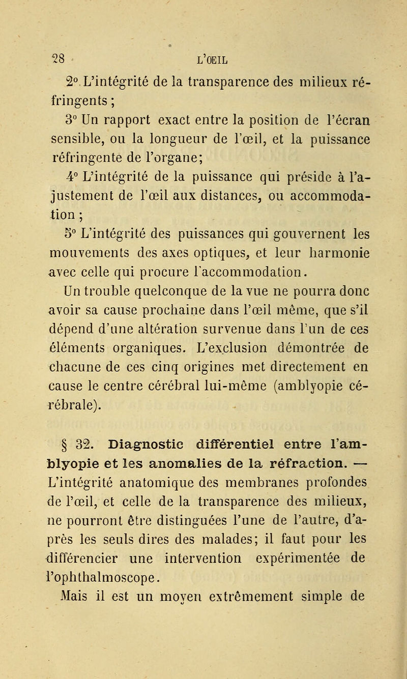 2°. L'intégrité de la transparence des milieux ré- fringents ; 3° Un rapport exact entre la position de l'écran sensible, ou la longueur de l'œil, et la puissance réfringente de l'organe; 4° L'intégrité de la puissance qui préside à l'a- justement de l'œil aux distances, ou accommoda- tion ; 5° L'intégrité des puissances qui gouvernent les mouvements des axes optiques, et leur harmonie avec celle qui procure l'accommodation. Un trouble quelconque de la vue ne pourra donc avoir sa cause prochaine dans l'œil même, que s'il dépend d'une altération survenue dans l'un de ces éléments organiques. L'exclusion démontrée de chacune de ces cinq origines met directement en cause le centre cérébral lui-même (amblyopie cé- rébrale). § 32. Diagnostic différentiel entre l'am- blyopie et les anomalies de la réfraction. — L'intégrité anatomique des membranes profondes de l'œil, et celle de la transparence des milieux, ne pourront être distinguées l'une de l'autre, d'a- près les seuls dires des malades; il faut pour les différencier une intervention expérimentée de l'ophthalmoscope. Mais il est un moyen extrêmement simple de