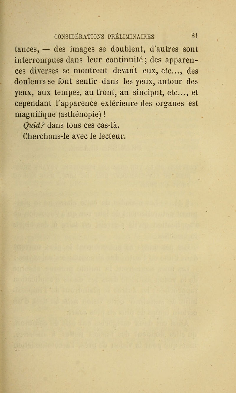 tances, — des images se doublent, d'autres sont interrompues dans leur continuité ; des apparen- ces diverses se montrent devant eux, etc., des douleurs se font sentir dans les yeux, autour des yeux, aux tempes, au front, au sinciput, etc., et cependant l'apparence extérieure des organes est magnifique (asthénopie) ! Quid? dans tous ces cas-là. Cherchons-le avec le lecteur.