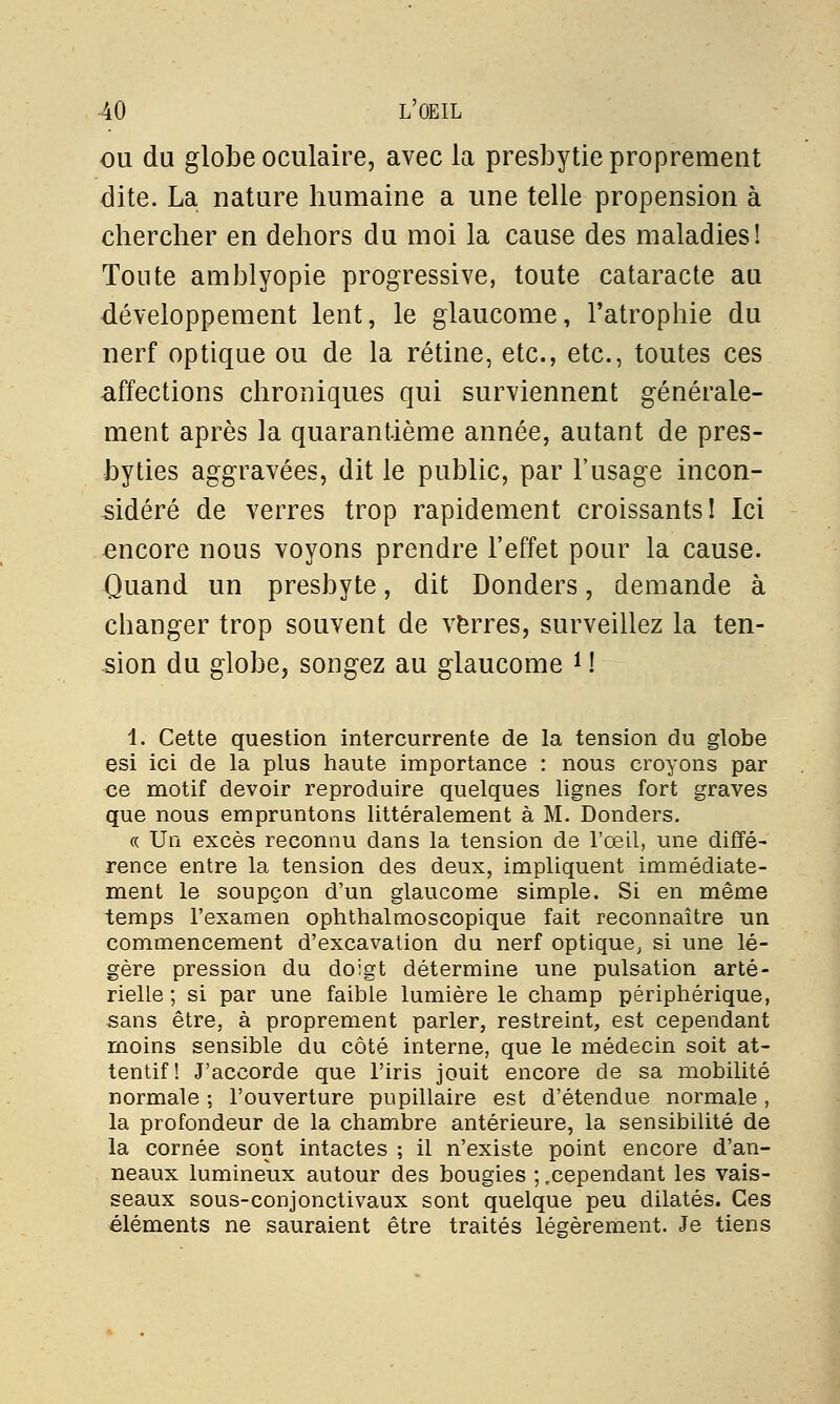 ou du globe oculaire, avec la presbytie proprement dite. La nature humaine a une telle propension à chercher en dehors du moi la cause des maladies! Tonte amblyopie progressive, toute cataracte au développement lent, le glaucome, l'atrophie du nerf optique ou de la rétine, etc., etc., toutes ces affections chroniques qui surviennent générale- ment après la quarantième année, autant de pres- byties aggravées, dit le public, par l'usage incon- sidéré de verres trop rapidement croissants! Ici encore nous voyons prendre l'effet pour la cause. Quand un presbyte, dit Donders, demande à changer trop souvent de verres, surveillez la ten- sion du globe, songez au glaucome i ! 1. Cette question intercurrente de la tension du globe esi ici de la plus haute importance : nous croyons par ve motif devoir reproduire quelques lignes fort graves que nous empruntons littéralement à M. Donders. « Un excès reconnu dans la tension de l'œil, une diffé- rence entre la tension des deux, impliquent immédiate- ment le soupçon d'un glaucome simple. Si en même temps l'examen ophthalmoscopique fait reconnaître un commencement d'excavation du nerf optique, si une lé- gère pression du doigt détermine une pulsation arté- rielle ; si par une faible lumière le champ périphérique, sans être, à proprement parler, restreint, est cependant moins sensible du côté interne, que le médecin soit at- tentif! J'accorde que l'iris jouit encore de sa mobilité normale ; l'ouverture pupillaire est d'étendue normale , la profondeur de la chambre antérieure, la sensibilité de la cornée sont intactes ; il n'existe point encore d'an- neaux lumineux autour des bougies ;,cependant les vais- seaux sous-conjonctivaux sont quelque peu dilatés. Ces éléments ne sauraient être traités légèrement. Je tiens