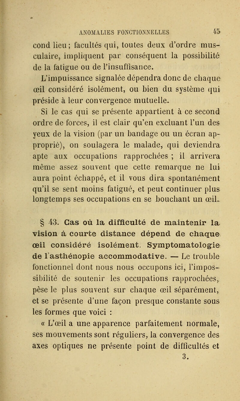 ANOMALIES FONCTIONNELLES 45- cond lieu; facultés qui, toutes deux d'ordre mus- culaire, impliquent par conséquent la possibilité de la fatigue ou de l'insuffisance. L'impuissance signalée dépendra donc de chaque œil considéré isolément, ou bien du système qui préside à leur convergence mutuelle. Si le cas qui se présente appartient à ce second ordre de forces, il est clair qu'en excluant l'un des yeux de la vision (par un bandage ou un écran ap- proprié), on soulagera le malade, qui deviendra apte aux occupations rapprochées ; il arrivera même assez souvent que cette remarque ne lui aura point échappé, et il vous dira spontanément qu'il se sent moins fatigué, et peut continuer plus longtemps ses occupations en se bouchant un ceiL § 43. Cas où la difficulté de maintenir la vision à courte distance dépend de chaque œil considéré isolément. Symptomatologie de l'asthénopie accommodative. — Le trouble fonctionnel dont nous nous occupons ici, l'impos- sibilité de soutenir les occupations rapprochées, pèse le plus souvent sur chaque œil séparément, et se présente d'une façon presque constante sous les formes que voici : « L'œil a une apparence parfaitement normale, ses mouvements sont réguliers, la convergence des axes optiques ne présente point de difficultés et 3.