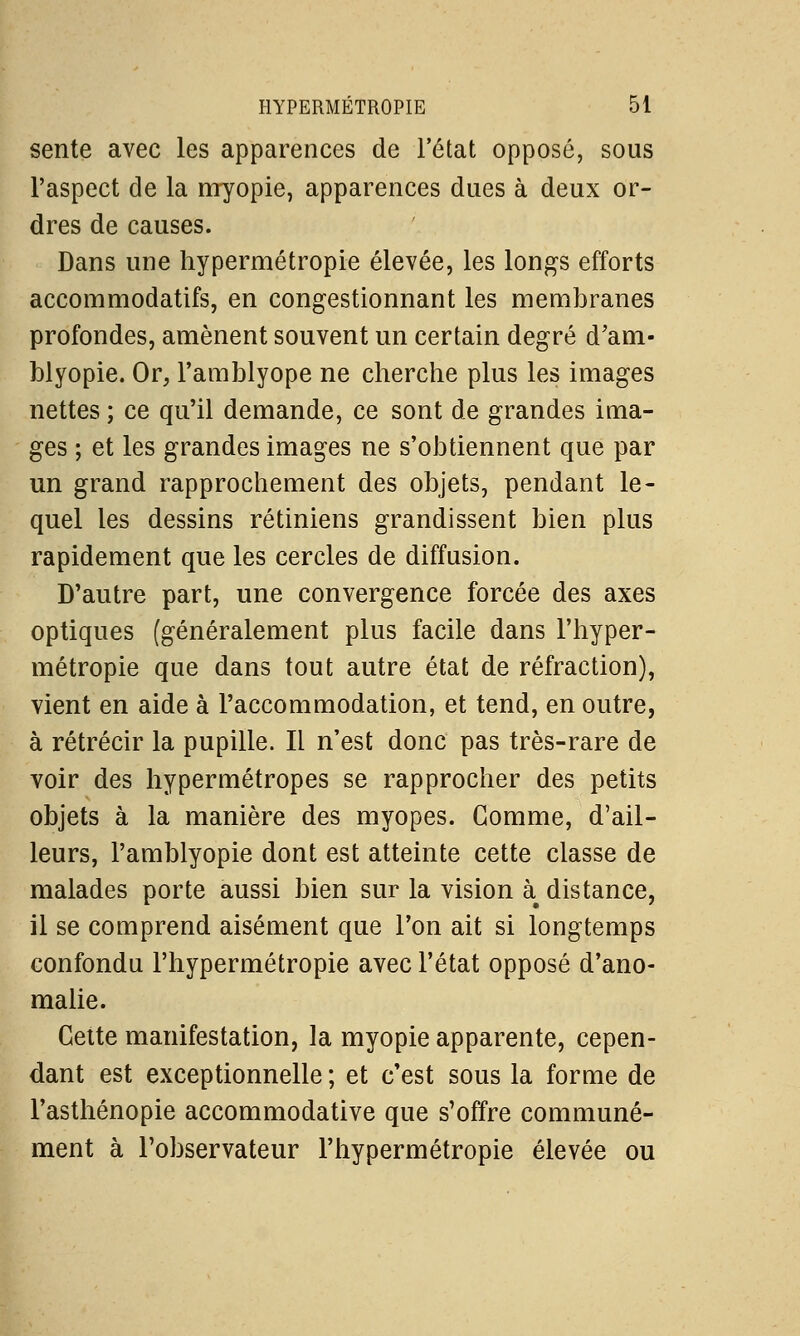 sente avec les apparences de l'état opposé, sous l'aspect de la myopie, apparences dues à deux or- dres de causes. Dans une hypermétropie élevée, les longs efforts accommodatifs, en congestionnant les membranes profondes, amènent souvent un certain degré d'am- blyopie. Or, l'amblyope ne cherche plus les images nettes ; ce qu'il demande, ce sont de grandes ima- ges ; et les grandes images ne s'obtiennent que par un grand rapprochement des objets, pendant le- quel les dessins rétiniens grandissent bien plus rapidement que les cercles de diffusion. D'autre part, une convergence forcée des axes optiques (généralement plus facile dans l'hyper- métropie que dans tout autre état de réfraction), vient en aide à l'accommodation, et tend, en outre, à rétrécir la pupille. Il n'est donc pas très-rare de voir des hypermétropes se rapprocher des petits objets à la manière des myopes. Gomme, d'ail- leurs, l'amblyopie dont est atteinte cette classe de malades porte aussi bien sur la vision à^ distance, il se comprend aisément que l'on ait si longtemps confondu l'hypermétropie avec l'état opposé d'ano- malie. Cette manifestation, la myopie apparente, cepen- dant est exceptionnelle ; et c'est sous la forme de l'asthénopie accommodative que s'offre communé- ment à l'observateur l'hypermétropie élevée ou