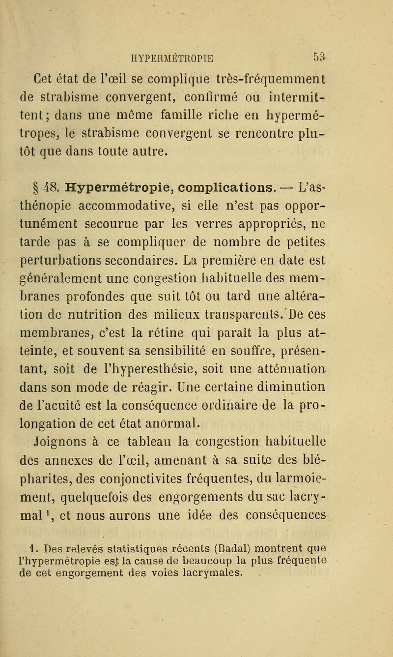 Cet état de l'œil se complique très-fréquemment de strabisme convergent, conlîrmé ou intermit- tent; dans une même famille riche en hypermé- tropes, le strabisme convergent se rencontre plu- tôt que dans toute autre. § 48. Hypermétropie, complications. — L'as- thénopie accommodative, si elle n'est pas oppor- tunément secourue par les verres appropriés, ne tarde pas à se compliquer de nombre de petites perturbations secondaires. La première en date est généralement une congestion habituelle des mem- branes profondes que suit tôt ou tard une altéra- tion de nutrition des milieux transparents. De ces membranes, c'est la rétine qui paraît la plus at- teinte, et souvent sa sensibilité en souffre, présen- tant, soit de l'hyperesthésie, soit une atténuation dans son mode de réagir. Une certaine diminution de l'acuité est la conséquence ordinaire de la pro- longation de cet état anormal. Joignons à ce tableau la congestion habituelle des annexes de l'œil, amenant à sa suite des blé- pharites, des conjonctivites fréquentes, du larmoie- ment, quelquefois des engorgements du sac lacry- mal1, et nous aurons une idée des conséquences 1. Des relevés statistiques récents (Badal) montrent que l'hypermétropie esjt la cause de beaucoup la plus fréquente de cet engorgement des voies lacrymales.