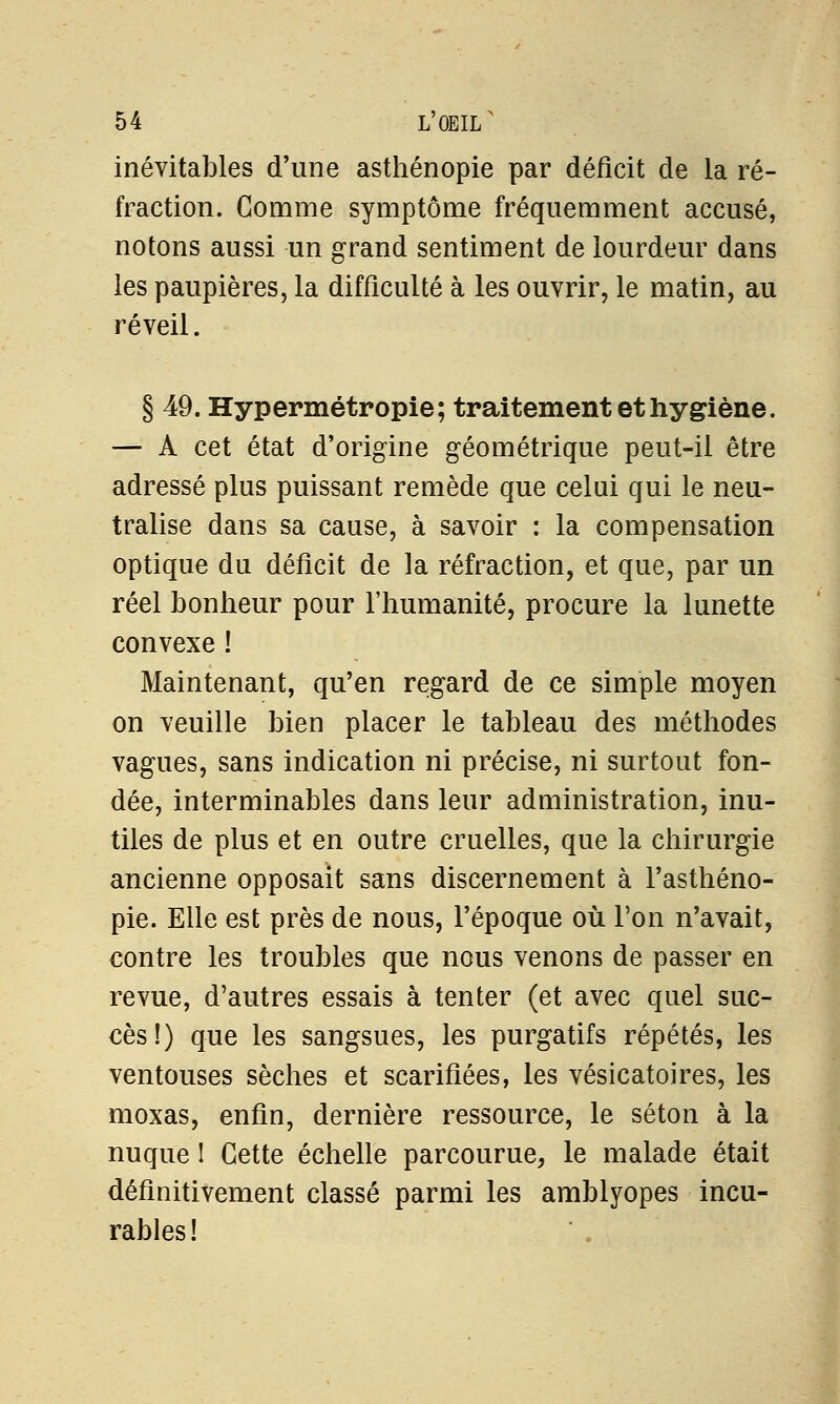 inévitables d'une asthénopie par déficit de la ré- fraction. Gomme symptôme fréquemment accusé, notons aussi un grand sentiment de lourdeur dans les paupières, la difficulté à les ouvrir, le matin, au réveil. § 49. Hypermétropie; traitement et hygiène. — A cet état d'origine géométrique peut-il être adressé plus puissant remède que celui qui le neu- tralise dans sa cause, à savoir : la compensation optique du déficit de la réfraction, et que, par un réel bonheur pour l'humanité, procure la lunette convexe ! Maintenant, qu'en regard de ce simple moyen on veuille bien placer le tableau des méthodes vagues, sans indication ni précise, ni surtout fon- dée, interminables dans leur administration, inu- tiles de plus et en outre cruelles, que la chirurgie ancienne opposait sans discernement à l'asthéno- pie. Elle est près de nous, l'époque où l'on n'avait, contre les troubles que nous venons de passer en revue, d'autres essais à tenter (et avec quel suc- cès!) que les sangsues, les purgatifs répétés, les ventouses sèches et scarifiées, les vésicatoires, les moxas, enfin, dernière ressource, le séton à la nuque I Cette échelle parcourue, le malade était définitivement classé parmi les amblyopes incu- rables!