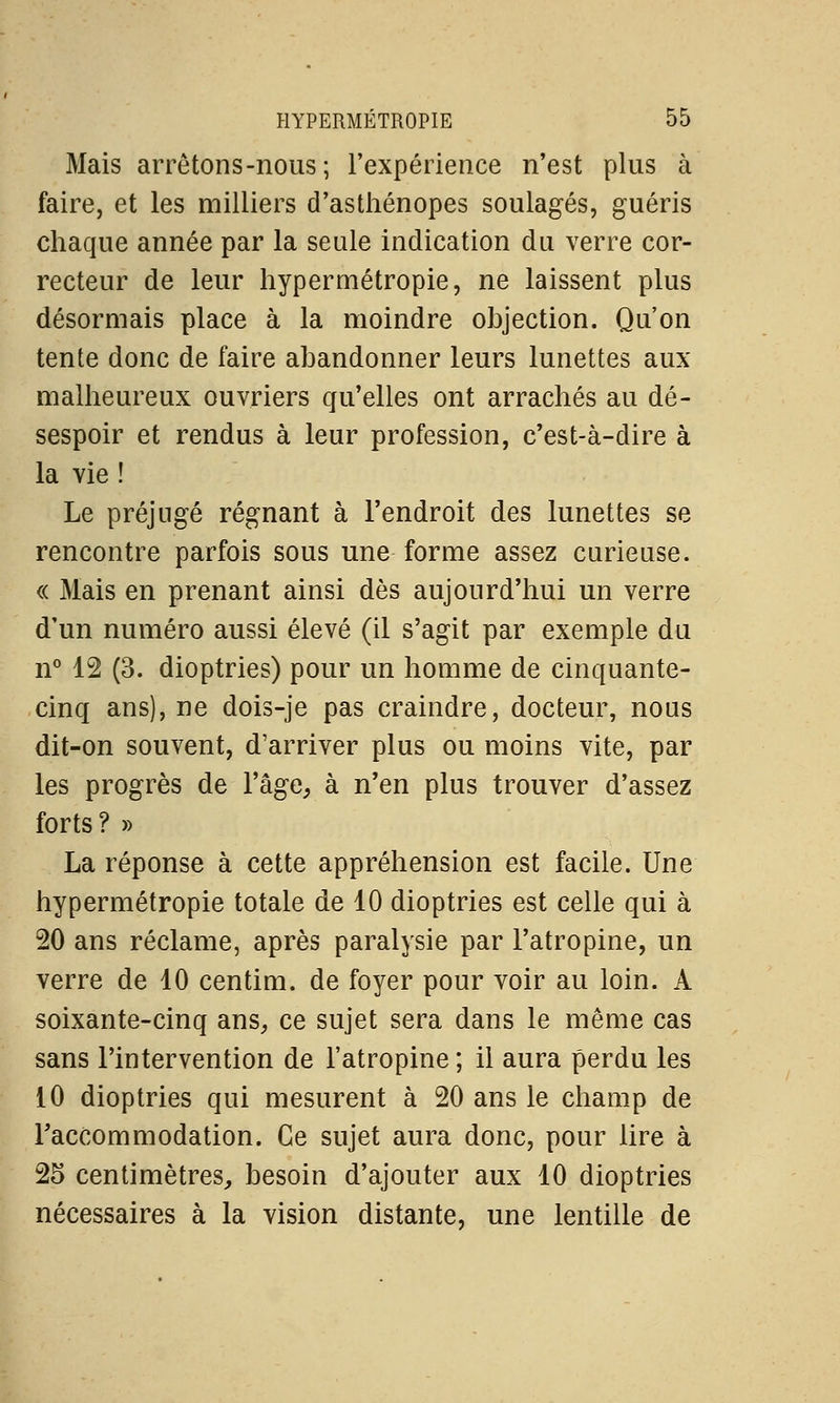 Mais arrêtons-nous; l'expérience n'est plus à faire, et les milliers d'asthénopes soulagés, guéris chaque année par la seule indication du verre cor- recteur de leur hypermétropie, ne laissent plus désormais place à la moindre objection. Qu'on tente donc de faire abandonner leurs lunettes aux malheureux ouvriers qu'elles ont arrachés au dé- sespoir et rendus à leur profession, c'est-à-dire à la vie ! Le préjugé régnant à l'endroit des lunettes se rencontre parfois sous une forme assez curieuse. « Mais en prenant ainsi dès aujourd'hui un verre d'un numéro aussi élevé (il s'agit par exemple du n° 12 (3. dioptries) pour un homme de cinquante- cinq ans), ne dois-je pas craindre, docteur, nous dit-on souvent, d'arriver plus ou moins vite, par les progrès de l'âge, à n'en plus trouver d'assez forts ? » La réponse à cette appréhension est facile. Une hypermétropie totale de 10 dioptries est celle qui à 20 ans réclame, après paralysie par l'atropine, un verre de 10 centim. de foyer pour voir au loin. À soixante-cinq ans, ce sujet sera dans le même cas sans l'intervention de l'atropine ; il aura perdu les 10 dioptries qui mesurent à 20 ans le champ de l'accommodation. Ce sujet aura donc, pour lire à 25 centimètres, besoin d'ajouter aux 10 dioptries nécessaires à la vision distante, une lentille de