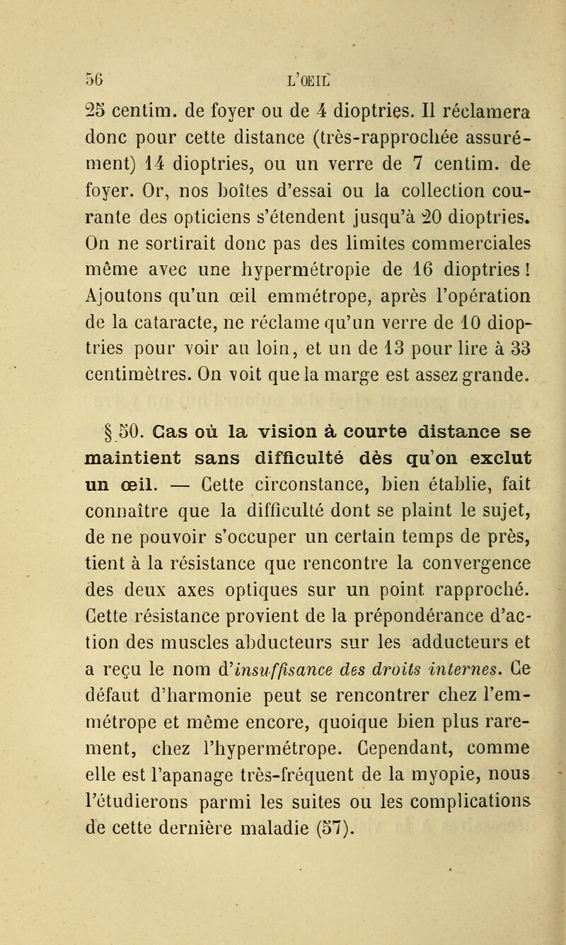 25 centim. de foyer ou de 4 dioptries. Il réclamera donc pour cette distance (très-rapprochée assuré- ment) 14 dioptries, ou un verre de 7 centim. de foyer. Or, nos boîtes d'essai ou la collection cou- rante des opticiens s'étendent jusqu'à 20 dioptries* On ne sortirait donc pas des limites commerciales même avec une hypermétropie de 16 dioptries î Ajoutons qu'un œil emmétrope, après l'opération de la cataracte, ne réclame qu'un verre de 10 diop- tries pour voir au loin, et un de 13 pour lire à 33 centimètres. On voit que la marge est assez grande. § 50. Cas où la vision à courte distance se maintient sans difficulté dès qu'on exclut un œil. — Cette circonstance, bien établie, fait connaître que la difficulté dont se plaint le sujet, de ne pouvoir s'occuper un certain temps de près, tient à la résistance que rencontre la convergence des deux axes optiques sur un point rapproché. Cette résistance provient de la prépondérance d'ac- tion des muscles abducteurs sur les adducteurs et a reçu le nom d'insuffisance des droits internes. Ce défaut d'harmonie peut se rencontrer chez l'em- métrope et même encore, quoique bien plus rare- ment, chez l'hypermétrope. Cependant, comme elle est l'apanage très-fréquent de la myopie, nous Fétudierons parmi les suites ou les complications de cette dernière maladie (57).