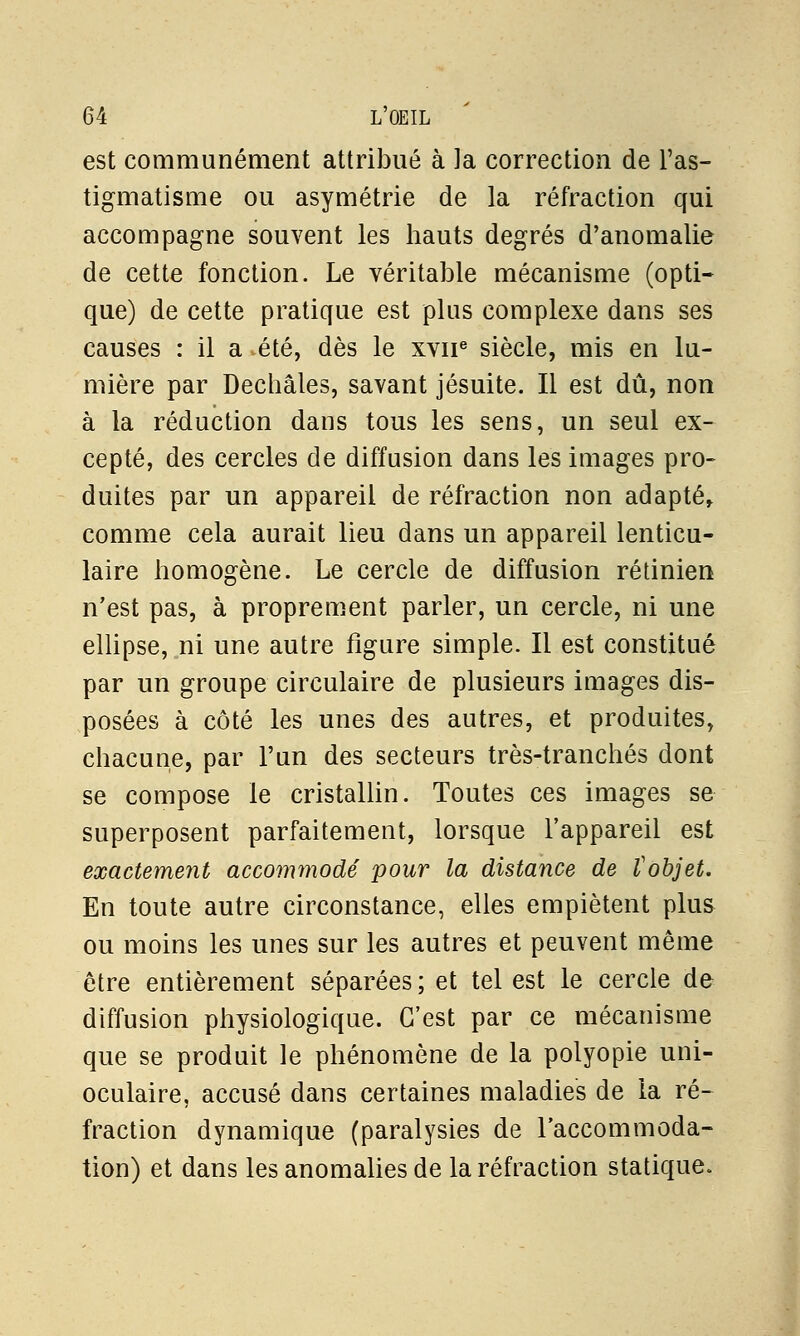 est communément attribué à la correction de l'as- tigmatisme ou asymétrie de la réfraction qui accompagne souvent les hauts degrés d'anomalie de cette fonction. Le véritable mécanisme (opti- que) de cette pratique est plus complexe dans ses causes : il a été, dès le xvir siècle, mis en lu- mière par Dechâles, savant jésuite. Il est dû, non à la réduction dans tous les sens, un seul ex- cepté, des cercles de diffusion dans les images pro- duites par un appareil de réfraction non adapté, comme cela aurait lieu dans un appareil lenticu- laire homogène. Le cercle de diffusion rétinien n'est pas, à proprement parler, un cercle, ni une ellipse, ni une autre figure simple. Il est constitué par un groupe circulaire de plusieurs images dis- posées à côté les unes des autres, et produites, chacune, par l'un des secteurs très-tranchés dont se compose le cristallin. Toutes ces images se superposent parfaitement, lorsque l'appareil est exactement accommodé pour la distance de tobjet. En toute autre circonstance, elles empiètent plus ou moins les unes sur les autres et peuvent même être entièrement séparées ; et tel est le cercle de diffusion physiologique. C'est par ce mécanisme que se produit le phénomène de la polyopie uni- oculaire, accusé dans certaines maladies de la ré- fraction dynamique (paralysies de l'accommoda- tion) et dans les anomalies de la réfraction statique.