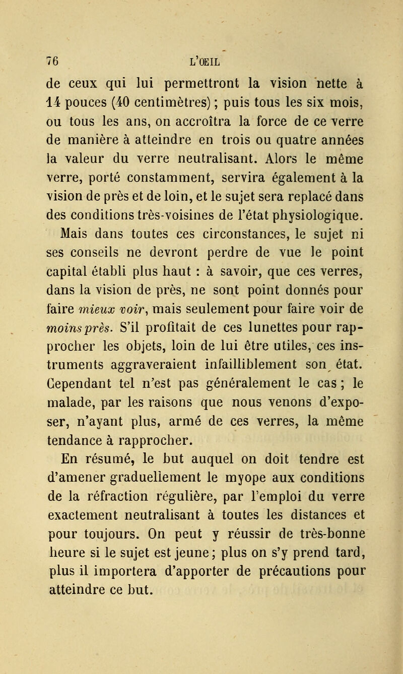 de ceux qui lui permettront la vision nette à 14 pouces (40 centimètres) ; puis tous les six mois, ou tous les ans, on accroîtra la force de ce verre de manière à atteindre en trois ou quatre années la valeur du verre neutralisant. Alors le même verre, porté constamment, servira également à la vision de près et de loin, et le sujet sera replacé dans des conditions très-voisines de l'état physiologique. Mais dans toutes ces circonstances, le sujet ni ses conseils ne devront perdre de vue le point capital établi plus haut : à savoir, que ces verres, dans la vision de près, ne sont point donnés pour faire mieux voir, mais seulement pour faire voir de moins près. S'il profitait de ces lunettes pour rap- procher les objets, loin de lui être utiles, ces ins- truments aggraveraient infailliblement son état. Cependant tel n'est pas généralement le cas ; le malade, par les raisons que nous venons d'expo- ser, n'ayant plus, armé de ces verres, la même tendance à rapprocher. En résumé, le but auquel on doit tendre est d'amener graduellement le myope aux conditions de la réfraction régulière, par l'emploi du verre exactement neutralisant à toutes les distances et pour toujours. On peut y réussir de très-bonne heure si le sujet est jeune; plus on s'y prend tard, plus il importera d'apporter de précautions pour atteindre ce but.