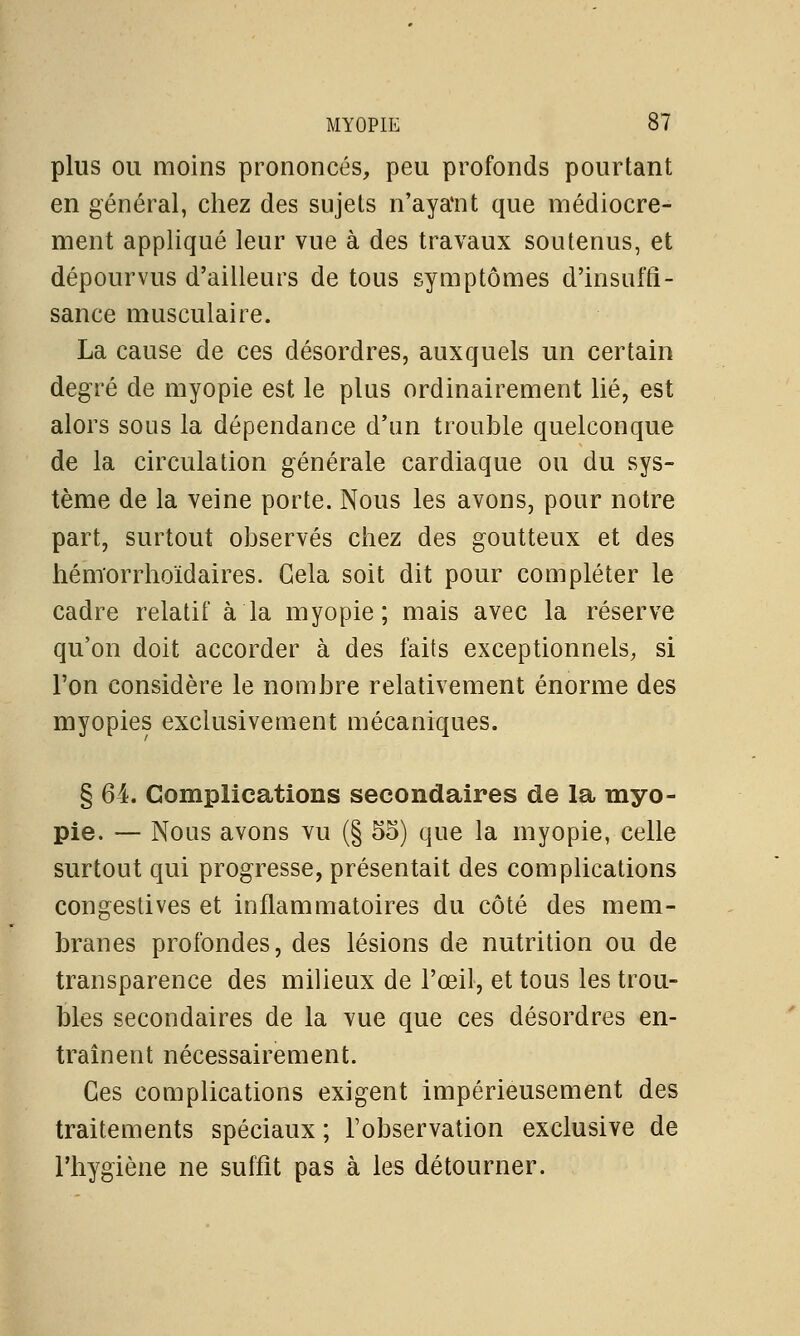 plus ou moins prononcés, peu profonds pourtant en général, chez des sujets n'aya'nt que médiocre- ment appliqué leur vue à des travaux soutenus, et dépourvus d'ailleurs de tous symptômes d'insuffi- sance musculaire. La cause de ces désordres, auxquels un certain degré de myopie est le plus ordinairement lié, est alors sous la dépendance d'un trouble quelconque de la circulation générale cardiaque ou du sys- tème de la veine porte. Nous les avons, pour notre part, surtout observés chez des goutteux et des hémorrhoïdaires. Gela soit dit pour compléter le cadre relatif à la myopie; mais avec la réserve qu'on doit accorder à des faits exceptionnels, si l'on considère le nombre relativement énorme des myopies exclusivement mécaniques. § 64. Complications secondaires de la myo- pie. — Nous avons vu (§ 55) que la myopie, celle surtout qui progresse, présentait des complications congestives et inflammatoires du côté des mem- branes profondes, des lésions de nutrition ou de transparence des milieux de l'œil, et tous les trou- bles secondaires de la vue que ces désordres en- traînent nécessairement. Ces complications exigent impérieusement des traitements spéciaux ; l'observation exclusive de l'hygiène ne suffit pas à les détourner.