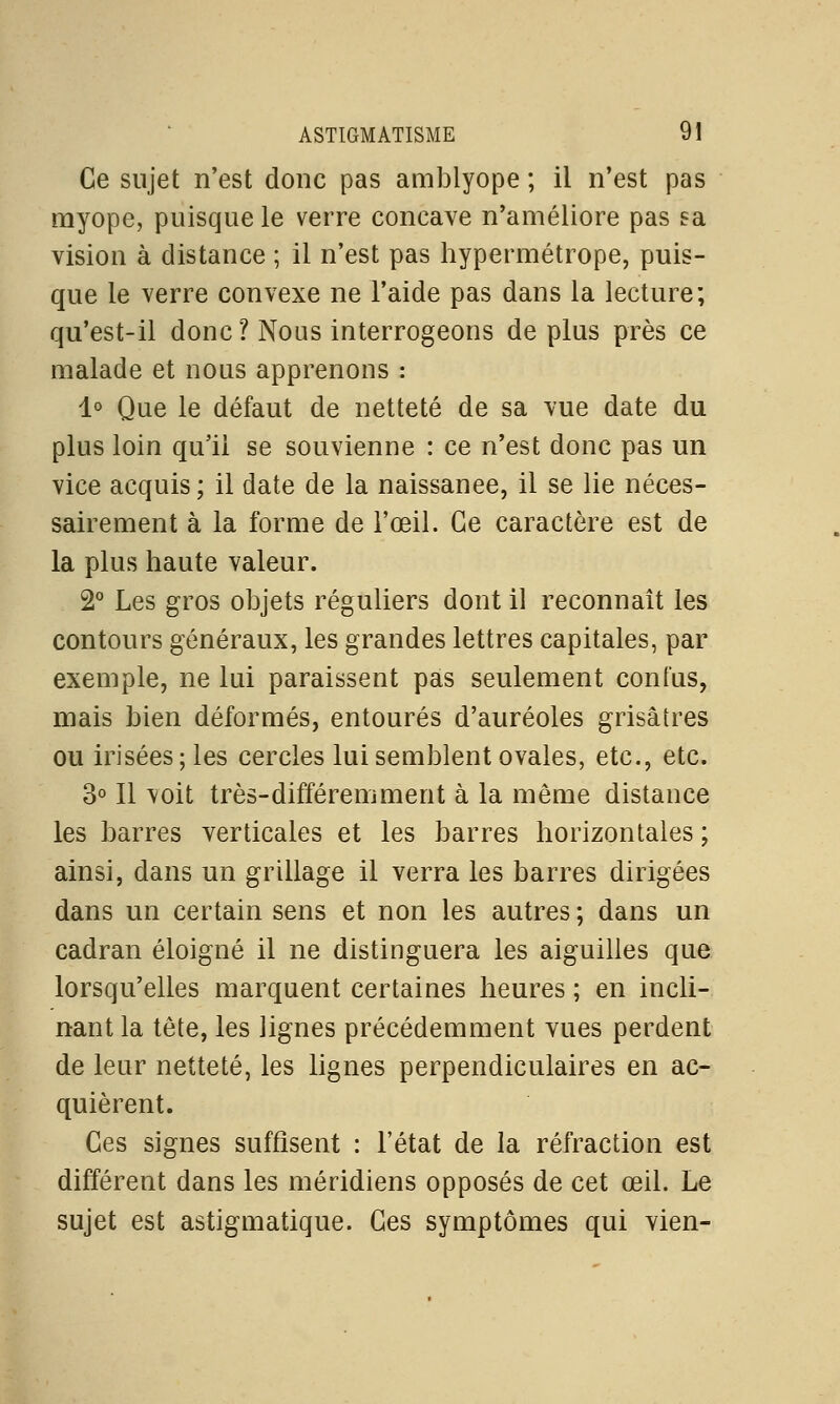 Ce sujet n'est donc pas amblyope ; il n'est pas myope, puisque le verre concave n'améliore pas sa vision à distance ; il n'est pas hypermétrope, puis- que le verre convexe ne l'aide pas dans la lecture; qu'est-il donc? Nous interrogeons de plus près ce malade et nous apprenons : 1° Que le défaut de netteté de sa vue date du plus loin qu'il se souvienne : ce n'est donc pas un vice acquis; il date de la naissanee, il se lie néces- sairement à la forme de l'œil. Ce caractère est de la plus haute valeur. 2° Les gros objets réguliers dont il reconnaît les contours généraux, les grandes lettres capitales, par exemple, ne lui paraissent pas seulement confus, mais bien déformés, entourés d'auréoles grisâtres ou irisées; les cercles lui semblent ovales, etc., etc. 3° Il voit très-différemment à la même distance les barres verticales et les barres horizontales ; ainsi, dans un grillage il verra les barres dirigées dans un certain sens et non les autres ; dans un cadran éloigné il ne distinguera les aiguilles que lorsqu'elles marquent certaines heures ; en incli- nant la tête, les lignes précédemment vues perdent de leur netteté, les lignes perpendiculaires en ac- quièrent. Ces signes suffisent : l'état de la réfraction est différent dans les méridiens opposés de cet œil. Le sujet est astigmatique. Ces symptômes qui vien-