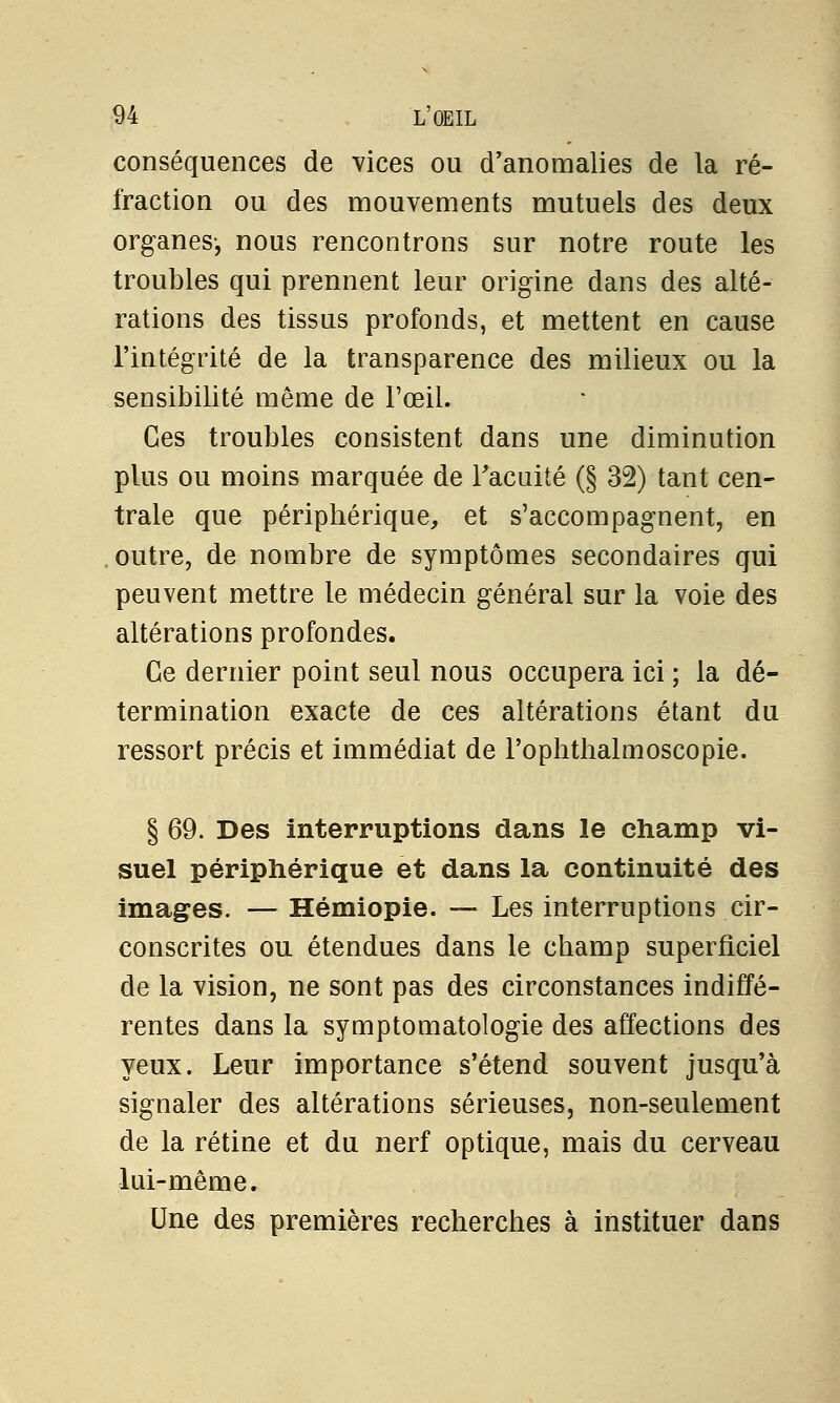 conséquences de vices ou d'anomalies de la ré- fraction ou des mouvements mutuels des deux organes-, nous rencontrons sur notre route les troubles qui prennent leur origine dans des alté- rations des tissus profonds, et mettent en cause l'intégrité de la transparence des milieux ou la sensibilité même de l'œil. Ces troubles consistent dans une diminution plus ou moins marquée de l'acuité (§ 32) tant cen- trale que périphérique, et s'accompagnent, en outre, de nombre de symptômes secondaires qui peuvent mettre le médecin général sur la voie des altérations profondes. Ce dernier point seul nous occupera ici ; la dé- termination exacte de ces altérations étant du ressort précis et immédiat de l'oplithalmoscopie. § 69. Des interruptions dans le champ vi- suel périphérique et dans la continuité des images. — Hémiopie. — Les interruptions cir- conscrites ou étendues dans le champ superficiel de la vision, ne sont pas des circonstances indiffé- rentes dans la symptomatologie des affections des yeux. Leur importance s'étend souvent jusqu'à signaler des altérations sérieuses, non-seulement de la rétine et du nerf optique, mais du cerveau lui-même. Une des premières recherches à instituer dans