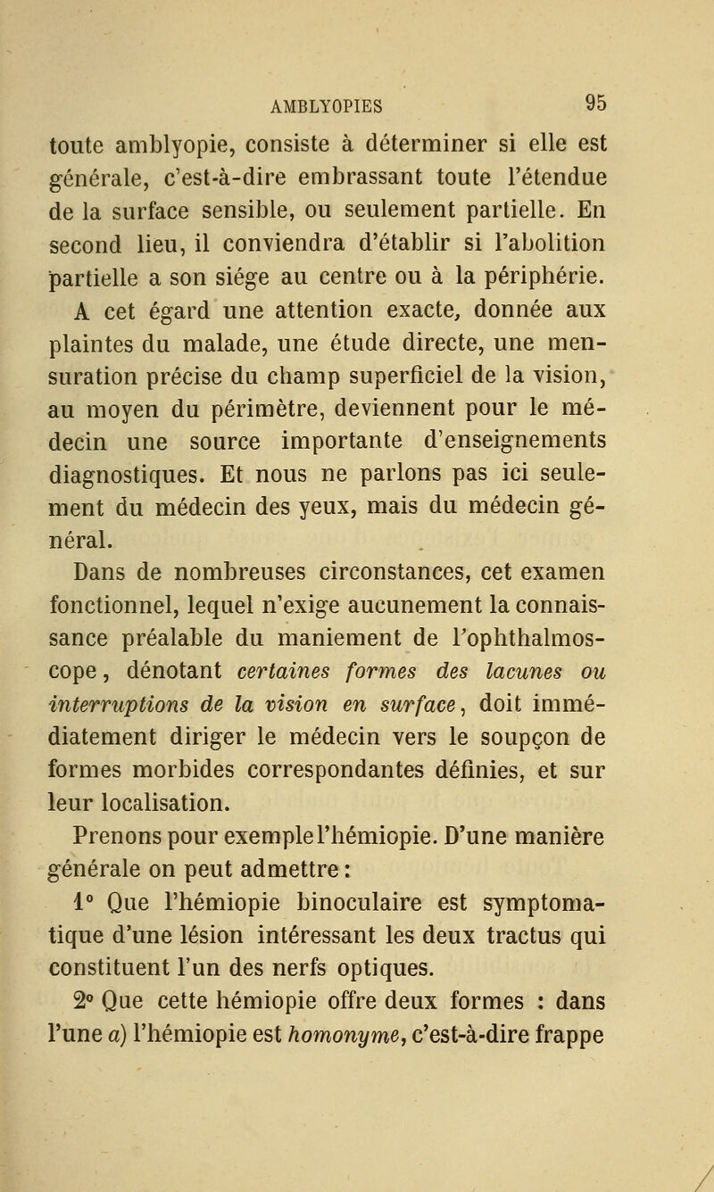 toute amblyopie, consiste à déterminer si elle est générale, c'est-à-dire embrassant toute l'étendue de la surface sensible, ou seulement partielle. En second lieu, il conviendra d'établir si l'abolition partielle a son siège au centre ou à la périphérie. A cet égard une attention exacte, donnée aux plaintes du malade, une étude directe, une men- suration précise du champ superficiel de la vision, au moyen du périmètre, deviennent pour le mé- decin une source importante d'enseignements diagnostiques. Et nous ne parlons pas ici seule- ment du médecin des yeux, mais du médecin gé- néral. Dans de nombreuses circonstances, cet examen fonctionnel, lequel n'exige aucunement la connais- sance préalable du maniement de Toplithalmos- cope, dénotant certaines formes des lacunes ou interruptions de la vision en surface, doit immé- diatement diriger le médecin vers le soupçon de formes morbides correspondantes définies, et sur leur localisation. Prenons pour exemplel'hémiopie. D'une manière générale on peut admettre : 1° Que l'hémiopie binoculaire est symptoma- tique d'une lésion intéressant les deux tractus qui constituent l'un des nerfs optiques. 2° Que cette hémiopie offre deux formes : dans l'une a) l'hémiopie est homonyme, c'est-à-dire frappe
