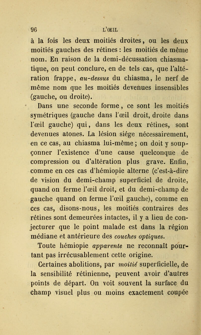 à la fois les deux moitiés droites, ou les deux moitiés gauches des rétines : les moitiés de même nom. En raison de la demi-décussation chiasma- tique, on peut conclure, en de tels cas, que l'alté- ration frappe, au-dessus du chiasma, le nerf de même nom que les moitiés devenues insensibles (gauche, ou droite). Dans une seconde forme, ce sont les moitiés symétriques (gauche dans l'œil droit, droite dans l'œil gauche) qui, dans les deux rétines, sont devenues atones. La lésion siège nécessairement, en ce cas, au chiasma lui-même ; on doit y soup- çonner l'existence d'une cause quelconque de compression ou d'altération plus grave. Enfin, comme en ces cas d'hémiopie alterne (c'est-à-dire de vision du demi-champ superficiel de droite, quand on ferme l'œil droit, et du demi-champ de gauche quand on ferme l'œil gauche), comme en ces cas, disons-nous, les moitiés contraires des rétines sont demeurées intactes, il y a lieu de con- jecturer que le point malade est dans la région médiane et antérieure des couches optiques. Toute hémiopie apparente ne reconnaît pour- tant pas irrécusablement cette origine. Certaines abolitions, par moitié superficielle, de la sensibilité rétinienne, peuvent avoir d'autres points de départ. On voit souvent la surface du champ visuel plus ou moins exactement coupée