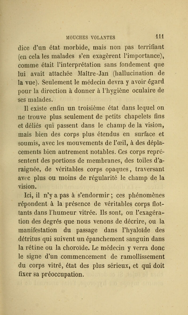 dice d'un état morbide, mais non pas terrifiant (en cela les malades s'en exagèrent l'importance), comme était l'interprétation sans fondement que lui avait attachée Maître-Jan (hallucination de la vue). Seulement le médecin devra y avoir égard pour la direction à donner à l'hygiène oculaire de ses malades. Il existe enfin un troisième état dans lequel on ne trouve plus seulement de petits chapelets fins et déliés qui passent dans le champ de la vision, mais bien des corps plus étendus en surface et soumis, avec les mouvements de l'œil, à des dépla- cements bien autrement notables. Ces corps repré- sentent des portions de membranes, des toiles d'a- raignée, de véritables corps opaques, traversant avec plus ou moins de régularité le champ de la vision. Ici, il n'y a pas à s'endormir ; ces phénomènes répondent à la présence de véritables corps flot- tants dans Thumeur vitrée. Us sont, ou l'exagéra- tion des degrés que nous venons de décrire, ou la manifestation du passage dans l'hyaloïde des détritus qui suivent un épanchement sanguin dans la rétine ou la choroïde. Le médecin y verra donc le signe d'un commencement de ramollissement du corps vitré, état des plus sérieux, et qui doit fixer sa préoccupation.