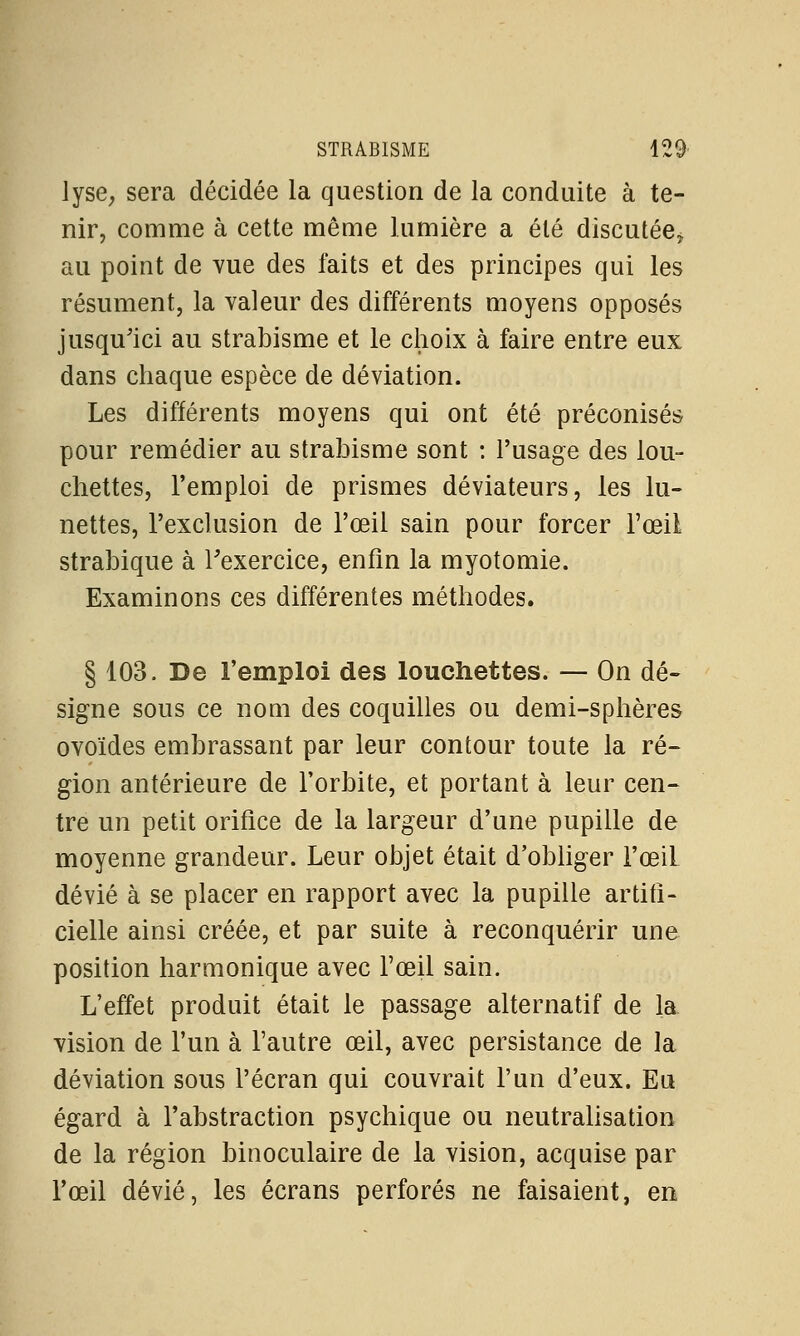 lyse, sera décidée la question de la conduite à te- nir, comme à cette même lumière a été discutée* au point de vue des faits et des principes qui les résument, la valeur des différents moyens opposés jusqu'ici au strabisme et le choix à faire entre eux dans chaque espèce de déviation. Les différents moyens qui ont été préconisés pour remédier au strabisme sont : l'usage des lou- chettes, l'emploi de prismes déviateurs, les lu- nettes, l'exclusion de l'œil sain pour forcer l'œil strabique à l'exercice, enfin la myotomie. Examinons ces différentes méthodes. § 103. De l'emploi des louchettes. — On dé- signe sous ce nom des coquilles ou demi-sphères ovoïdes embrassant par leur contour toute la ré- gion antérieure de l'orbite, et portant à leur cen- tre un petit orifice de la largeur d'une pupille de moyenne grandeur. Leur objet était d'obliger l'œiL dévié à se placer en rapport avec la pupille artifi- cielle ainsi créée, et par suite à reconquérir une position harmonique avec l'œil sain. L'effet produit était le passage alternatif de la vision de l'un à l'autre œil, avec persistance de la déviation sous l'écran qui couvrait l'un d'eux. Eu égard à l'abstraction psychique ou neutralisation de la région binoculaire de la vision, acquise par l'œil dévié, les écrans perforés ne faisaient, en