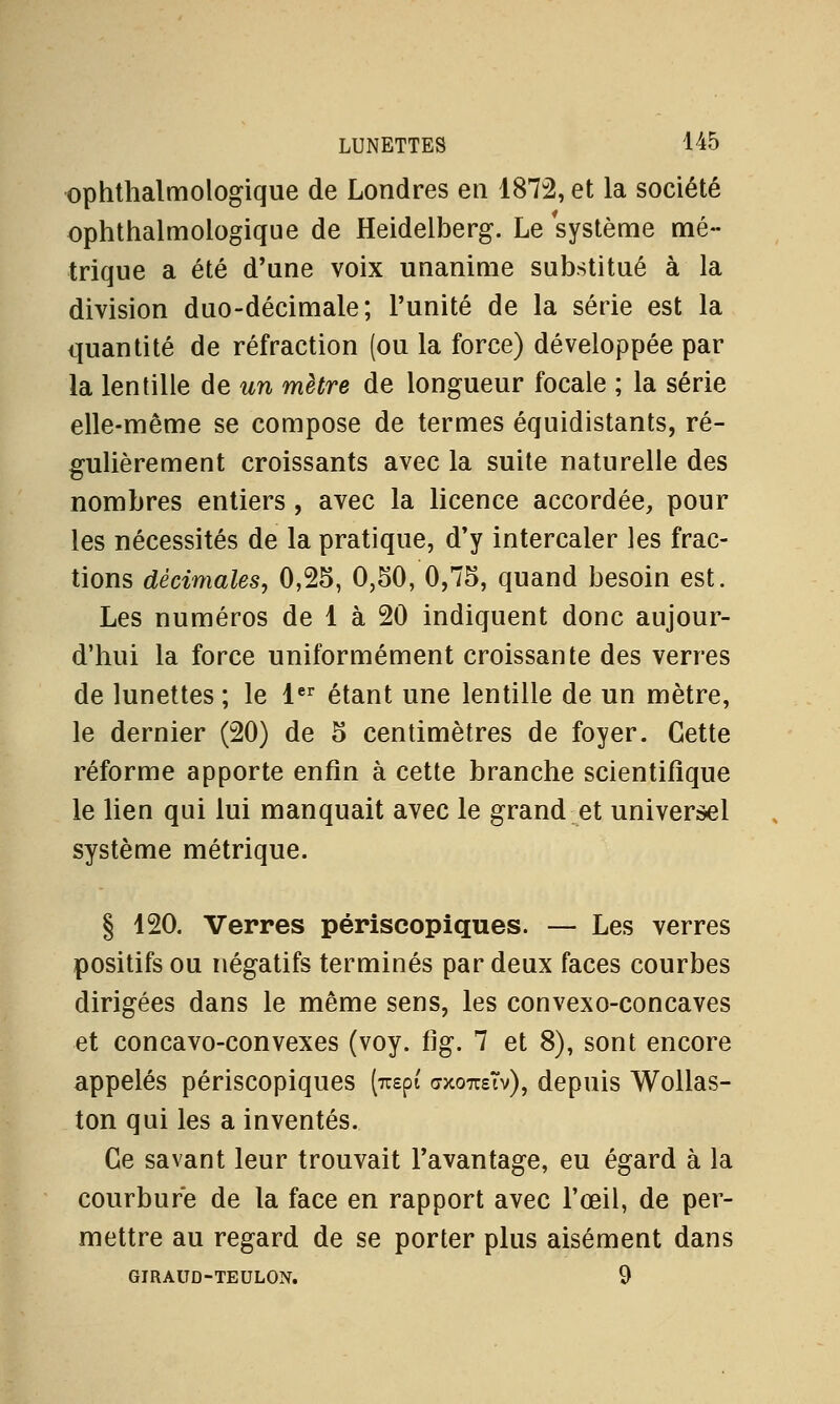 ophthalmologique de Londres en 1872, et la société ophthalmologique de Heidelberg. Le système mé- trique a été d'une voix unanime substitué à la division duo-décimale; l'unité de la série est la quantité de réfraction (ou la force) développée par la lentille de un mètre de longueur focale ; la série elle-même se compose de termes équidistants, ré- gulièrement croissants avec la suite naturelle des nombres entiers , avec la licence accordée, pour les nécessités de la pratique, d'y intercaler les frac- tions décimales, 0,25, 0,50, 0,75, quand besoin est. Les numéros de 1 à 20 indiquent donc aujour- d'hui la force uniformément croissante des verres de lunettes ; le 1er étant une lentille de un mètre, le dernier (20) de 5 centimètres de foyer. Cette réforme apporte enfin à cette branche scientifique le lien qui lui manquait avec le grand et universel système métrique. § 120. Verres périscopiques. — Les verres positifs ou négatifs terminés par deux faces courbes dirigées dans le même sens, les convexo-concaves et concavo-convexes (voy. fig. 7 et 8), sont encore appelés périscopiques (rapt cxoto-Tv), depuis Wollas- ton qui les a inventés. Ce savant leur trouvait l'avantage, eu égard à la courbure de la face en rapport avec l'œil, de per- mettre au regard de se porter plus aisément dans GIRAUD-TEULON. 9