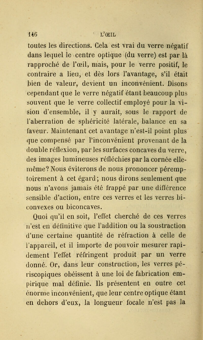 toutes les directions. Gela est vrai du verre négatif dans lequel le centre optique (du verre) est par là rapproché de l'œil, mais, pour le verre positif, le contraire a lien, et dès lors l'avantage, s'il était bien de valeur, devient un inconvénient. Disons cependant que le verre négatif étant beaucoup plus souvent que le verre collectif employé pour la vi- sion d'ensemble, il y aurait, sous le rapport de l'aberration de sphéricité latérale, balance en sa faveur. Maintenant cet avantage n'est-il point plus que compensé par l'inconvénient provenant de la double réflexion, par les surfaces concaves du verre, des images lumineuses réfléchies par la cornée elle- même? Nous éviterons de nous prononcer péremp- toirement à cet égard; nous dirons seulement que nous n'avons jamais été frappé par une différence sensible d'action, entre ces verres et les verres bi- convexes ou biconcaves. Quoi qu'il en soit, l'effet cherché de ces verres n'est en définitive que l'addition ou la soustraction d'une certaine quantité de réfraction à celle de l'appareil, et il importe de pouvoir mesurer rapi- dement l'effet réfringent produit par un verre donné. Or, dans leur construction, les verres pé- riscopiques obéissent à une loi de fabrication em- pirique mal définie. Ils présentent en outre cet énorme inconvénient, que leur centre optique étant en dehors d'eux, la longueur focale n'est pas la