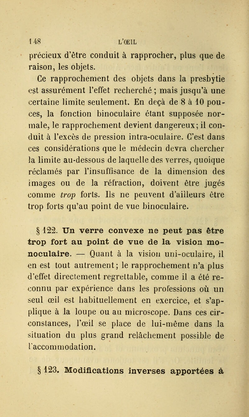 précieux d'être conduit à rapprocher, plus que de raison, les objets. Ce rapprochement des objets dans la presbytie est assurément l'effet recherché ; mais jusqu'à une certaine limite seulement. En deçà de 8 à 10 pou- ces, la fonction binoculaire étant supposée nor- male, le rapprochement devient dangereux; il con- duit à l'excès de pression intra-oculaire. C'est dans ces considérations que le médecin devra chercher la limite au-dessous de laquelle des verres, quoique réclamés par l'insuffisance de la dimension des images ou de la réfraction, doivent être jugés comme trop forts. Ils ne peuvent d'ailleurs être trop forts qu'au point de vue binoculaire. § 122. Un verre convexe ne peut pas être trop fort au point de vue de la vision mo- noculaire. — Quant à la vision uni-oculaire, il en est tout autrement; le rapprochement n'a plus d'effet directement regrettable, comme il a été re- connu par expérience dans les professions où un seul œil est habituellement en exercice, et s'ap- plique à la loupe ou au microscope. Dans ces cir- constances, l'œil se place de lui-même dans la situation du plus grand relâchement possible de i accommodation. § 123. Modifications inverses apportées à