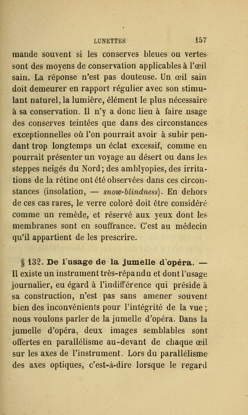 mande souvent si les conserves bleues ou vertes sont des moyens de conservation applicables à l'œil sain. La réponse n'est pas douteuse. Un œil sain doit demeurer en rapport régulier avec son stimu- lant naturel, la lumière, élément le plus nécessaire à sa conservation. 11 n'y a donc lieu à faire .usage des conserves teintées que dans des circonstances exceptionnelles où l'on pourrait avoir à subir pen- dant trop longtemps un éclat excessif, comme en pourrait présenter un voyage au désert ou dans les steppes neiges du Nord; des amblyopies, des irrita- tions de la rétine ont été observées dans ces circon- stances (insolation, — snow-blindness). En dehors de ces cas rares, le verre coloré doit être considéré comme un remède, et réservé aux yeux dont les membranes sont en souffrance. C'est au médecin qu'il appartient de les prescrire. | 132. De l'usage de la jumelle d'opéra. — Il existe un instrument très-répandu et dont l'usage journalier, eu égard à l'indifférence qui préside à sa construction, n'est pas sans amener souvent bien des inconvénients pour l'intégrité de la vue ; nous voulons parler de la jumelle d'opéra. Dans la jumelle d'opéra, deux images semblables sont offertes en parallélisme au-devant de chaque œil sur les axes de l'instrument. Lors du parallélisme des axes optiques, c'est-à-dire lorsque le regard