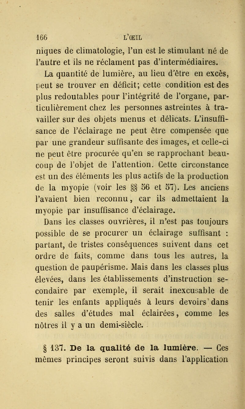 niques de climatologie, l'un est le stimulant né de l'autre et ils ne réclament pas d'intermédiaires. La quantité de lumière, au lieu d'être en excès, peut se trouver en déficit; cette condition est des plus redoutables pour l'intégrité de l'organe, par- ticulièrement chez les personnes astreintes à tra- vailler sur des objets menus et délicats. L'insuffi- sance de l'éclairage ne peut être compensée que par une grandeur suffisante des images, et celle-ci ne peut être procurée qu'en se rapprochant beau- coup de l'objet de l'attention. Cette circonstance est un des éléments les plus actifs de la production de la myopie (voir les §§ 56 et 57). Les anciens l'avaient bien reconnu, car ils admettaient la myopie par insuffisance d'éclairage. Dans les classes ouvrières, il n'est pas toujours possible de se procurer un éclairage suffisant : partant, de tristes conséquences suivent dans cet ordre de faits, comme dans tous les autres, la question de paupérisme. Mais dans les classes plus élevées, dans les établissements d'instruction se- condaire par exemple, il serait inexcusable de tenir les enfants appliqués à leurs devoirs dans des salles d'études mal éclairées, comme les nôtres il y a un demi-siècle. § 137. De la qualité de la lumière. — Ces mêmes principes seront suivis dans l'application