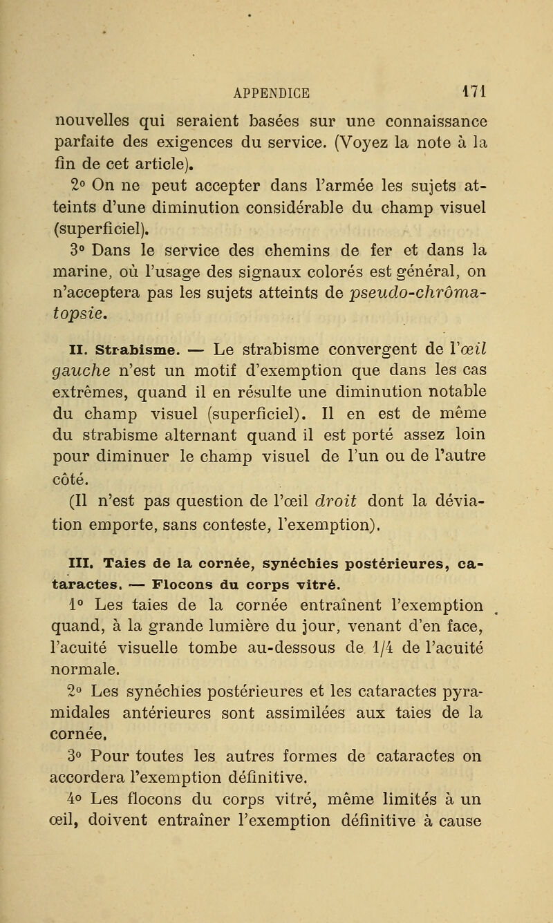 nouvelles qui seraient basées sur une connaissance parfaite des exigences du service. (Voyez la note à la fin de cet article). 2° On ne peut accepter dans l'armée les sujets at- teints d'une diminution considérable du champ visuel (superficiel). 3° Dans le service des chemins de fer et dans la marine, où l'usage des signaux colorés est général, on n'acceptera pas les sujets atteints de pseudo-chrôma- topsie. il. strabisme. — Le strabisme convergent de Yœil gauche n'est un motif d'exemption que dans les cas extrêmes, quand il en résulte une diminution notable du champ visuel (superficiel). Il en est de même du strabisme alternant quand il est porté assez loin pour diminuer le champ visuel de l'un ou de l'autre côté. (Il n'est pas question de l'œil droit dont la dévia- tion emporte, sans conteste, l'exemption). III. Taies de la cornée, synéchies postérieures, ca- taractes. — Flocons du corps vitré. 1° Les taies de la cornée entraînent l'exemption quand, à la grande lumière du jour, venant d'en face, l'acuité visuelle tombe au-dessous de 1/4 de l'acuité normale. 2° Les synéchies postérieures et les cataractes pyra- midales antérieures sont assimilées aux taies de la cornée. 3° Pour toutes les autres formes de cataractes on accordera l'exemption définitive. 4° Les flocons du corps vitré, même limités à un œil, doivent entraîner l'exemption définitive à cause