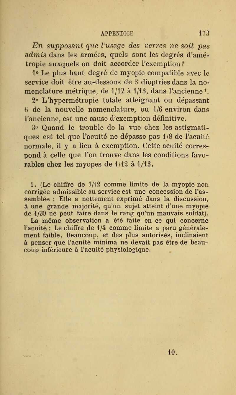 En supposant que l'usage des verres ne soit pas admis dans les armées, quels sont les degrés d'amé- tropie auxquels on doit accorder l'exemption? 1° Le plus haut degré de myopie compatible avec le service doit être au-dessous de 3 dioptries dans la no- menclature métrique, de 1/12 à 1/13, dans l'ancienne1. 2° L'hypermétropie totale atteignant ou dépassant 6 de la nouvelle nomenclature, ou 1/6 environ dans l'ancienne, est une cause d'exemption définitive. 3° Quand le trouble de la vue chez les astigmati- ques est tel que l'acuité ne dépasse pas 1/8 de l'acuité normale, il y a lieu à exemption. Cette acuité corres- pond à celle que l'on trouve dans les conditions favo- rables chez les myopes de 1/12 à 1/13. 1. (Le chiffre de 1/12 comme limite de la myopie non corrigée admissible au service est une concession de l'as- semblée : Elle a nettement exprimé dans la discussion, à une grande majorité, qu'un sujet atteint d'une myopie de 1/30 ne peut faire dans le rang qu'un mauvais soldat). La même observation a été faite en ce qui concerne l'acuité : Le chiffre de 1/4 comme limite a paru générale- ment faible. Beaucoup, et des plus autorisés, inclinaient à penser que l'acuité minima ne devait pas être de beau- coup inférieure à l'acuité physiologique. 10.