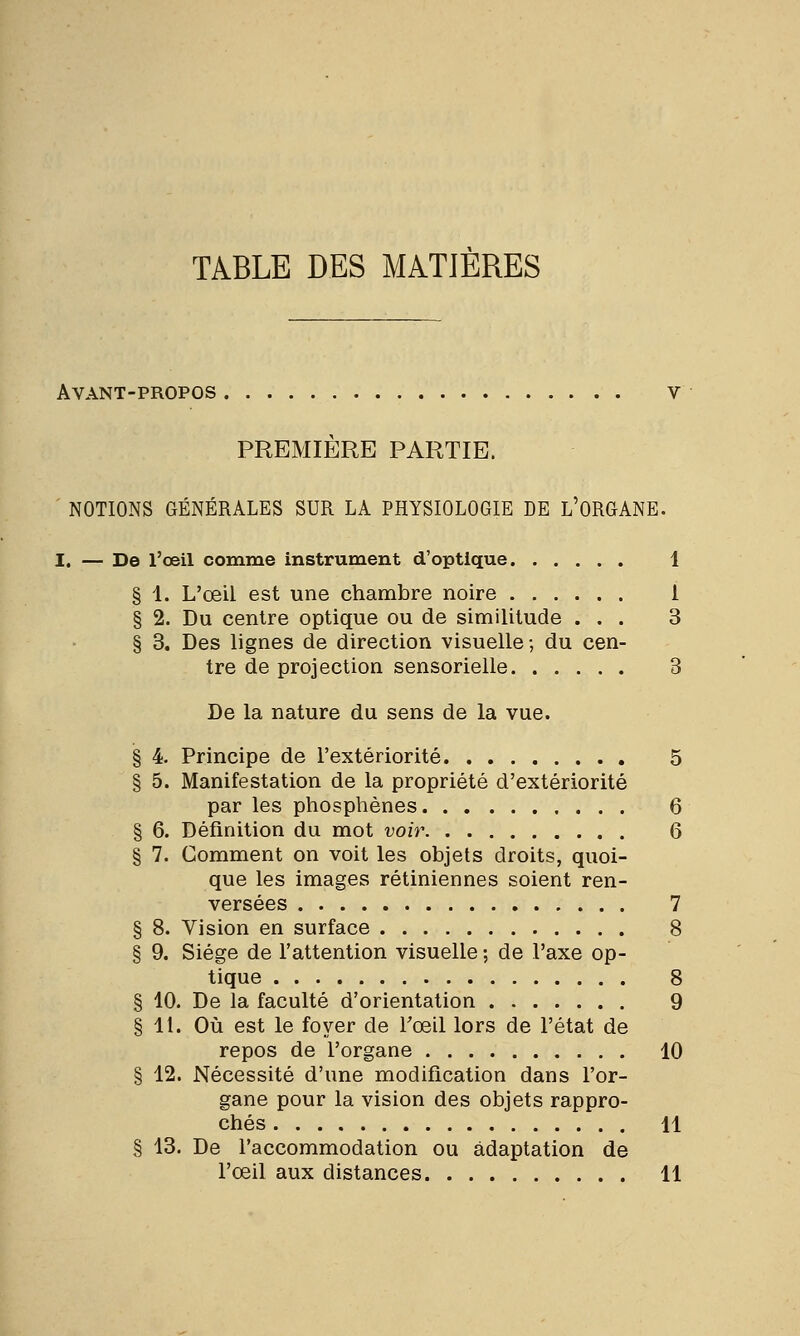 TABLE DES MATIÈRES Avant-propos v PREMIÈRE PARTIE. NOTIONS GÉNÉRALES SUR LA PHYSIOLOGIE DE L'ORGANE. I. — De l'œil comme instrument d'optique 1 § 1. L'œil est une chambre noire 1 § 2. Du centre optique ou de similitude ... 3 § 3. Des lignes de direction visuelle-, du cen- tre de projection sensorielle 3 De la nature du sens de la vue. § 4. Principe de l'extériorité 5 § 5. Manifestation de la propriété d'extériorité par les phosphènes 6 § 6. Définition du mot voir 6 § 7. Gomment on voit les objets droits, quoi- que les images rétiniennes soient ren- versées 7 § 8. Vision en surface 8 § 9. Siège de l'attention visuelle ; de l'axe op- tique 8 § 10. De la faculté d'orientation 9 § 11. Où est le foyer de l'œil lors de l'état de repos de l'organe 10 § 12. Nécessité d'une modification dans l'or- gane pour la vision des objets rappro- chés H § 13. De l'accommodation ou adaptation de l'œil aux distances 11