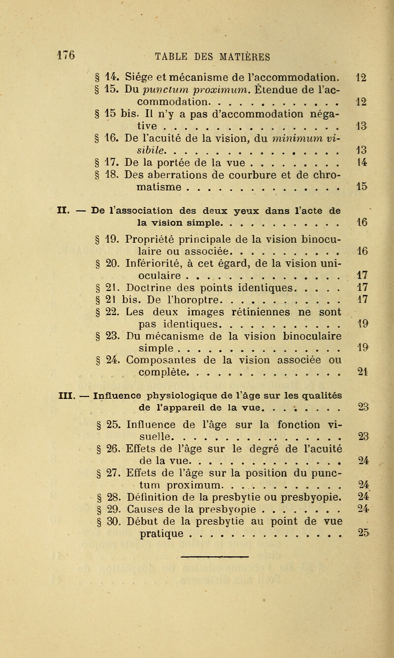 § 14. Siège et mécanisme de l'accommodation. 12 § 15. Du punctum proximum. Étendue de l'ac- commodation 12 § 15 bis. Il n'y a pas d'accommodation néga- tive 13 § 16. De l'acuité de la vision, du minimum vi- sibile 13 § 17. De la portée de la vue 14 § 18. Des aberrations de courbure et de chro- matisme 15 II. — De l'association des deux yeux dans l'acte de la vision simple 16 § 19. Propriété principale de la vision binocu- laire ou associée 16 § 20. Infériorité, à cet égard, de la vision uni- oculaire 17 § 21. Doctrine des points identiques 17 § 21 bis. De l'horoptre 17 § 22. Les deux images rétiniennes ne sont pas identiques 19 § 23. Du mécanisme de la vision binoculaire simple 19 § 24. Composantes de la vision associée ou complète 21 III. — Influence physiologique de l'âge sur les qualités de l'appareil de la vue. ....... 23 § 25. Influence de l'âge sur la fonction vi- suelle. 23 § 26. Effets de l'âge sur le degré de l'acuité de la vue 24 § 27. Effets de l'âge sur la position du punc- tum proximum. . 24 § 28. Définition de la presbytie ou presbyopie. 24 § 29. Causes de la presbyopie 24 § 30. Début de la presbytie au point de vue pratique 25