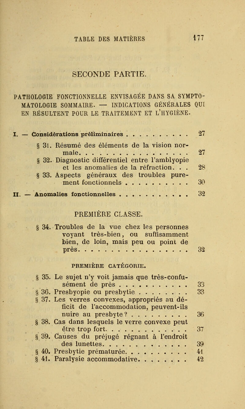 SECONDE PARTIE. PATHOLOGIE FONCTIONNELLE ENVISAGÉE DANS SA SYMPTO- MATOLOGIE SOMMAIRE. — INDICATIONS GÉNÉRALES QUI EN RÉSULTENT POUR LE TRAITEMENT ET L'HYGIÈNE. I. — Considérations préliminaires 27 § 31. Résumé des éléments de la vision nor- male ... 27 § 32. Diagnostic différentiel entre l'amblyopie et les anomalies de la réfraction. . . 28 § 33. Aspects généraux des troubles pure- ment fonctionnels 30 II. — Anomalies fonctionnelles 32 PREMIERE CLASSE. § 34. Troubles de la vue chez les personnes voyant très-bien, ou suffisamment bien, de loin, mais peu ou point de près 32 PREMIÈRE CATÉGORIE. § 35. Le sujet n'y voit jamais que très-confu- sément de près 33 § 36. Presbyopie ou presbytie 33 § 37. Les verres convexes, appropriés au dé- ficit de l'accommodation, peuvent-ils nuire au presbyte? 36 § 38. Cas dans lesquels le verre convexe peut être trop fort 37 § 39. Causes du préjugé régnant à l'endroit des lunettes 39 § 40. Presbytie prématurée 41 § 41. Paralysie accommodative 42