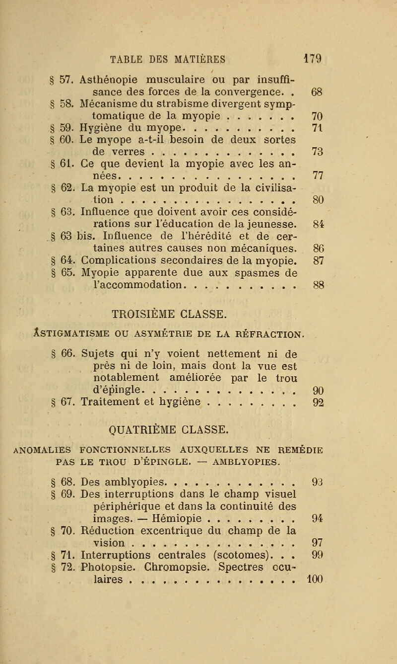 § 57. Asthénopie musculaire ou par insuffi- sance des forces de la convergence. . 68 § 58. Mécanisme du strabisme divergent symp- tomatique de la myopie 70 § 59. Hygiène du myope 71 § 60. Le myope a-t-il besoin de deux sortes de verres 73 § 61. Ce que devient la myopie avec les an- nées 77 § 62. La myopie est un produit de la civilisa- tion 80 § 63. Influence que doivent avoir ces considé- rations sur l'éducation de la jeunesse. 84 § 63 bis. Influence de l'hérédité et de cer- taines autres causes non mécaniques. 86 § 64. Complications secondaires de la myopie. 87 § 65. Myopie apparente due aux spasmes de l'accommodation 88 TROISIÈME CLASSE. ASTIGMATISME OU ASYMÉTRIE DE LA RÉFRACTION. § 66. Sujets qui n'y voient nettement ni de près ni de loin, mais dont la vue est notablement améliorée par le trou d'épingle 90 § 67. Traitement et hygiène 92 QUATRIÈME CLASSE. anomalies fonctionnelles auxquelles ne remédie pas le trou d'épingle. — amblyopies. § 68. Des amblyopies 93 § 69. Des interruptions dans le champ visuel périphérique et dans la continuité des images. — Hémiopie 94 § 70. Réduction excentrique du champ de la vision 97 § 71. Interruptions centrales (scotomes). . . 99 § 72. Photopsie. Chromopsie. Spectres ocu- laires 100