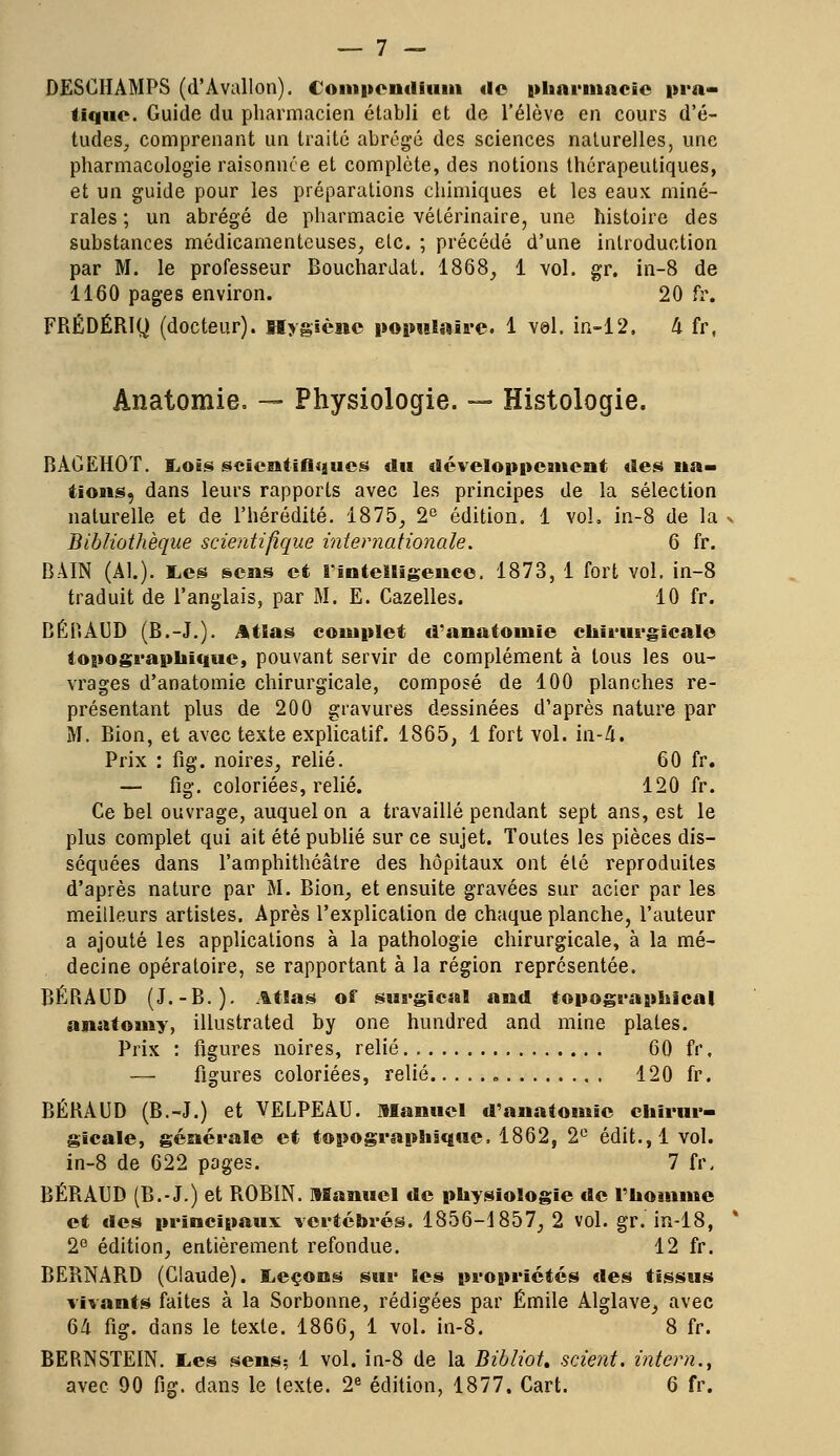 DESCHÀMPS (d'Avallon). Compcndium de pharmacie pra- tique. Guide du pharmacien établi et de l'élève en cours d'é- tudes, comprenant un traité abrégé des sciences naturelles, une pharmacologie raisonnee et complète, des notions thérapeutiques, et un guide pour les préparations chimiques et les eaux miné- rales ; un abrégé de pharmacie vétérinaire, une histoire des substances médicamenteuses, etc. ; précédé d'une introduction par M. le professeur Bouchardat. 1868, 1 vol. gr. in-8 de 1160 pages environ. 20 fv. FRÉDÉRIQ (docteur). Hygiène populaire. 1 vol. in-12. h fr, Anatomie. — Physiologie. — Histologie. BAGEHOT. Lois scientifiques du développement des na- tions, dans leurs rapports avec les principes de la sélection naturelle et de l'hérédité. 1875, 2e édition. 1 vol. in-8 de la Bibliothèque scientifique internationale. 6 fr. BAIN (Al.), i^es sens et l'intelligence. 1873, 1 fort vol. in-8 traduit de l'anglais, par M. E. Cazelles. 10 fr. BÉRAUD (B.-J.). Atlas complet d'anatomie chirurgicale topographique, pouvant servir de complément à tous les ou- vrages d'anatomie chirurgicale, composé de 100 planches re- présentant plus de 200 gravures dessinées d'après nature par M. Bion, et avec texte explicatif. 1865, 1 fort vol. in-4. Prix : fig. noires, relié. 60 fr. — fig. coloriées, relié. 120 fr. Ce bel ouvrage, auquel on a travaillé pendant sept ans, est le plus complet qui ait été publié sur ce sujet. Toutes les pièces dis- séquées dans l'amphithéâtre des hôpitaux ont été reproduites d'après nature par M. Bion, et ensuite gravées sur acier par les meilleurs artistes. Après l'explication de chaque planche, l'auteur a ajouté les applications à la pathologie chirurgicale, à la mé- decine opératoire, se rapportant à la région représentée. BÉRAUD (J.-B.). Atlas off surgïcal and topographlcal anatomy, illustrated by one hundred and mine plates. Prix : figures noires, relié 60 fr. — figures coloriées, relié 120 fr. BÉRAUD (B.-J.) et VELPEAU. Manuel d'anatomie chirur- gicale, générale et topographique. 1862, 2e édit.,1 vol. in-8 de 622 pages. 7 fr. BÉRAUD (B.-J.) et ROBIN. Manuel de physiologie de l'homme et des principaux vertébrés. 1856-1857, 2 vol. gr. in-18, 2e édition, entièrement refondue. 12 fr. BERNARD (Claude). Leçons sur les propriétés des tissus vivants faites à la Sorbonne, rédigées par Emile Alglave, avec 64 fig. dans le texte. 1866, 1 vol. in-8. 8 fr. BERNSTEIN. Les sens? 1 vol. in-8 de la Bibliot. scient, intern.,