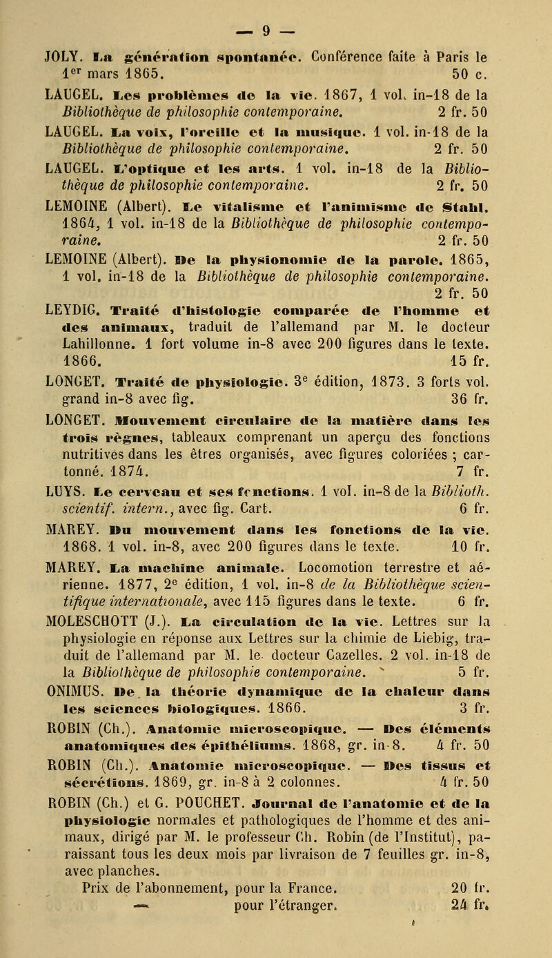 JOLY. fia génération spontanée. Conférence faite à Paris le 1er mars 1865. 50 c. LAUGEL. Les problèmes de la vie. 1867, 1 voL in-18 de la Bibliothèque de philosophie contemporaine. 2 fr. 50 LAUGEL. La voix, l'oreille et la mimique. 1 vol. in-18 de la Bibliothèque de philosophie contemporaine. 2 fr. 50 LAUGEL. L'optique et les arts. 1 vol. in-18 de la Biblio- thèque de philosophie contemporaine. 2 fr. 50 LEMOINE (Albert). Le vitalismc et l'animisme de Stahl. 4864, 1 vol. in-18 de la Bibliothèque de philosophie contempo- raine. 2 fr. 50 LEMOINE (Albert). Me la physionomie de la parole. 1865, 1 vol. in-18 de la Bibliothèque de philosophie contemporaine. 2 fr. 50 LEYDIG. Traité d'histologie comparée de l'homme et des animaux, traduit de l'allemand par M. le docteur Lahillonne. 1 fort volume in-8 avec 200 figures dans le texte. 1866. 15 fr. LONGET. Traité de physiologie. 3e édition, 1873. 3 forts vol. grand in-8 avec fig. 36 fr. LONGET. Mouvement circulaire de la matière dans les trois règnes, tableaux comprenant un aperçu des fonctions nutritives dans les êtres organisés, avec figures coloriées ; car- tonné. 1874. 7 fr. LUYS. Le cerveau et ses fonctions. 1 vol. in-8 de la Biblioth. scientif. intern.,ai\ec fig. Cart. 6 fr. MAREY. Ou mouvement dans les fonctions de la vie. 1868. 1 vol. in-8, avec 200 figures dans le texte. 10 fr. MAREY. La machine animale. Locomotion terrestre et aé- rienne. 1877, 2e édition, 1 vol. in-8 de la Bibliothèque scien- tifique internationale, avec 115 figures dans le texte. 6 fr. MOLESCHOTT (J.). La circulation de la vie. Lettres sur la physiologie en réponse aux Lettres sur la chimie de Liebig, tra- duit de l'allemand par M. le. docteur Cazelles. 2 vol. in-18 de la Bibliothèque de philosophie contemporaine.  5 fr. ONIMUS. De la théorie dynamique de la chaleur dans les sciences biologiques. 1866. 3 fr. ROBIN (Ch.). Anatomie microscopique. — Des éléments anatomiques des épïthéliums. 1868, gr. in-8. 4 fr. 50 ROBIN (Ch.). Anatomie microscopique. — Mes tissus et sécrétions. 1869, gr. in-8 à 2 colonnes. 4 fr. 50 ROBIN (Ch.) et G. POUCHET. Journal de l'anatomie et de la physiologie normales et pathologiques de l'homme et des ani- maux, dirigé par M. le professeur Ch. Robin (de l'Institut), pa- raissant tous les deux mois par livraison de 7 feuilles gr. in-8, avec planches. Prix de l'abonnement, pour la France. 20 fr. — pour l'étranger. 24 fr.