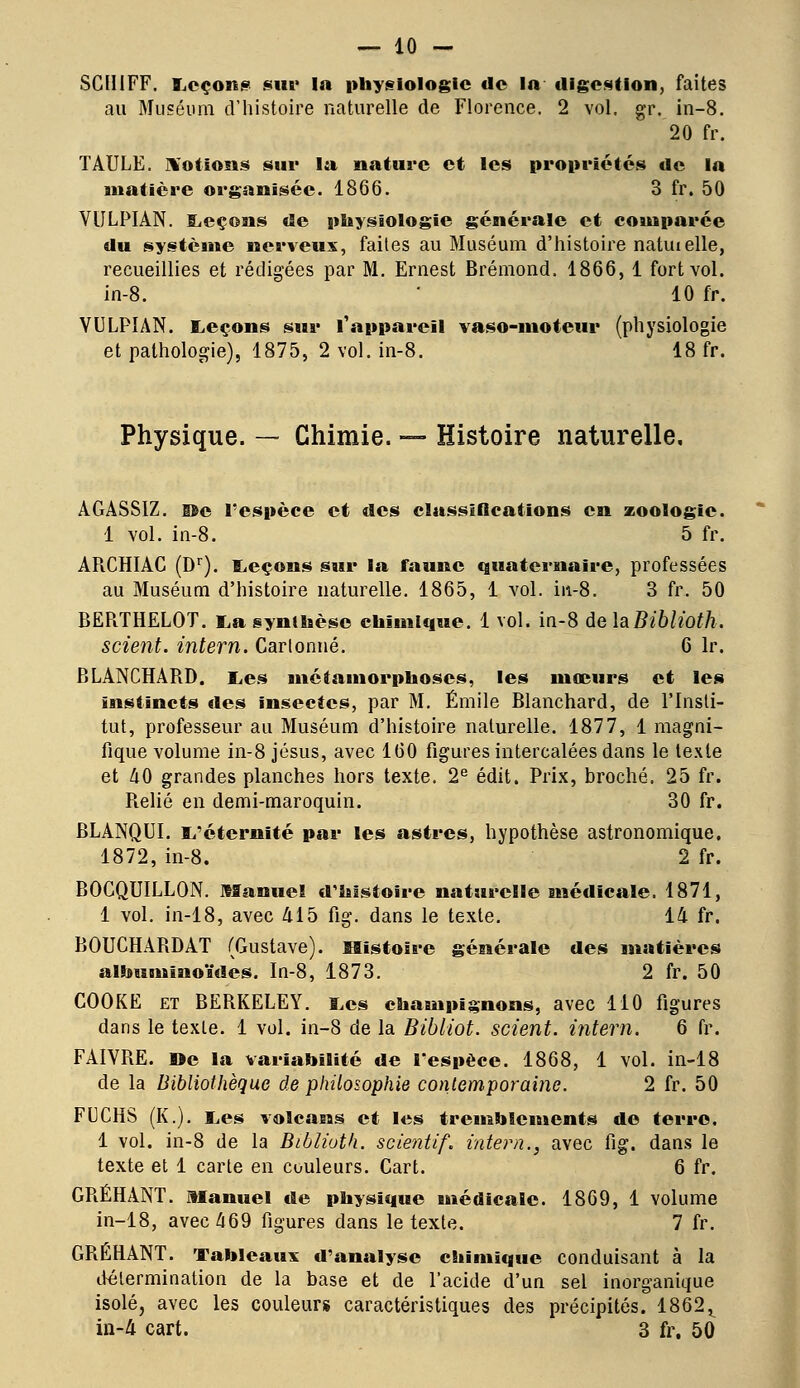 SCIIIFF. Leçons sur In physiologie tic la digestion, faites au Muséum d'histoire naturelle de Florence. 2 vol. gr. in-8. 20 fr. TAULE. Notions sur la nature et les propriétés de la matière organisée. 1866. 3fr.50 VULPIAN. Leçons de physiologie générale et comparée du système nerveux, faites au Muséum d'histoire natiuelle, recueillies et rédigées par M. Ernest Brémond. 1866, 1 fort vol. in-8. * 10 fr. VULPIAN. Leçons sur l'appareil vaso-moteur (physiologie et pathologie), 1875, 2 vol. in-8. 18 fr. Physique. — Chimie. — Histoire naturelle, ÂGASSIZ. Bc l'espèce et des classifications en zoologie. 1 vol. in-8. 5 fr. APvCHIAC (Dr). Leçons sur la faune quaternaire, professées au Muséum d'histoire naturelle. 1865, 1 vol. in-8. 3 fr. 50 BERTHELOT. La synthèse chimique. 1 vol. in-8 delaBiblioth. scient, intern. Cartonné. 6 lr. BLANCHARD. Les métamorphoses, les mœurs et les instincts «les insectes, par M. Emile Blanchard, de l'Insti- tut, professeur au Muséum d'histoire naturelle. 1877, 1 magni- fique volume in-8 Jésus, avec 160 figures intercalées dans le texte et 40 grandes planches hors texte. 2e édit. Prix, broché. 25 fr. Relié en demi-maroquin. 30 fr. BLANQUI. L'éternité par les astres, hypothèse astronomique. 1872, in-8. 2 fr. BOCQUILLON. Manuel d'histoire naturelle médicale. 1871, 1 vol. in-18, avec 415 fig. dans le texte. 14 fr. BOUCHARDAT (Gustave). Histoire générale des matières alhumïuoïdes. In-8, 1873. 2 fr. 50 COOKE et BERKELEY. Les champignons, avec 110 figures dans le texte. 1 vol. in-8 de la Bibliot. scient, intern. 6 fr. FAIVRE. »e la variabilité de l'espèce. 1868, 1 vol. in-18 de la Bibliothèque de philosophie contemporaine. 2 fr. 50 FUCHS (K.). Les volcans et les tremblements de terre. 1 vol. in-8 de la Biblioth. scientif. intern., avec fig. dans le texte et 1 carte en couleurs. Cart. 6 fr. GRÉHANT. Manuel de physique médicale. 1869, 1 volume in-18, avec 469 figures dans le texte. 7 fr. GRÉHANT. Tableaux d'analyse chimique conduisant à la détermination de la base et de l'acide d'un sel inorganique isolé, avec les couleurs caractéristiques des précipités. 1862r in-4 cart. 3 fr. 50