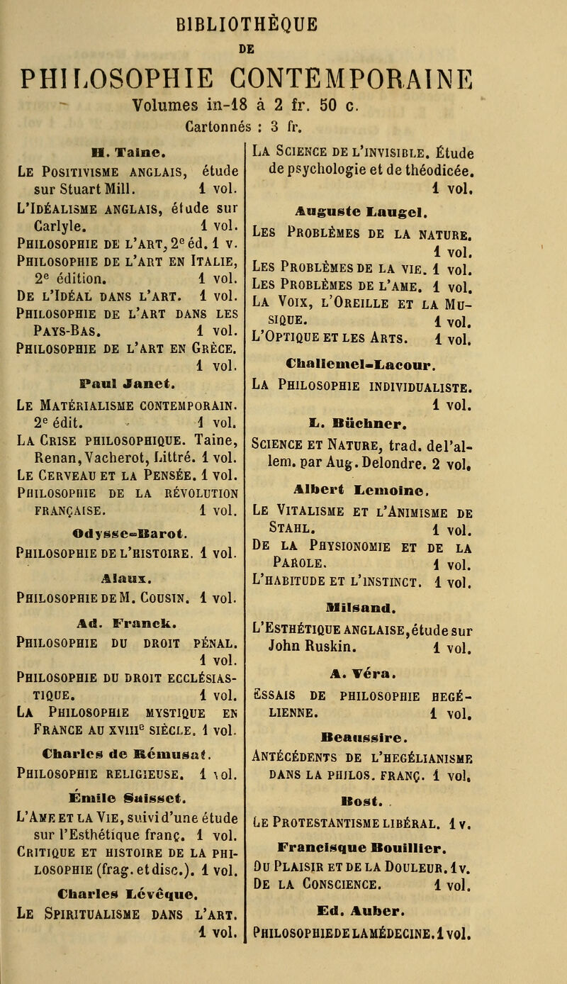 BIBLIOTHÈQUE DE PHILOSOPHIE CONTEMPORAINE Volumes in-18 à 2 fr. 50 c. Cartonnés : 3 fr. La Science de l'invisible. Étude de psychologie et de théodicée. 1 vol. Auguste Lan gel. Les Problêmes de la nature. 1 vol. Les Problêmes de la vie. 1 vol. Les Problêmes de l'ame. 1 vol. La Voix, l'Oreille et la Mu- sique. 1 vol. L'Optique et les Arts. 1 vol. Challeinel-Lacour. La Philosophie individualiste. 1 vol. Si. Biïchner. Science et Nature, trad. del'al- lem. par Aug.Delondre. 2 vol, Albert Iiemoine. LE VlTALISME ET L'ANIMISME DE Stahl. 1 vol. De la Physionomie et de la Parole. 1 vol. L'habitude et l'instinct. 1 vol. H. Taine. Le Positivisme anglais, étude sur StuartMill. 1 vol. L'Idéalisme anglais, étude sur Carlyle. 1 vol. Philosophie de l'art, 2G éd. 1 v. Philosophie de l'art en Italie, 2e édition. 1 vol. De l'Idéal dans l'art. 1 vol. Philosophie de l'art dans les Pays-Bas. 1 vol. Philosophie de l'art en Grèce. 1 vol. Paul Janet. Le Matérialisme contemporain. 2e édit. \ vol. La Crise philosophique. Taine, Renan, Vacherot, Littré. 1 vol. Le Cerveau et la Pensée. 1 vol. Philosophie de la révolution française. 1 vol. OdysscoBSarot. Philosophie de l'histoire. 1vol. Alaux. Philosophie de M. Cousin 1 vol. Ad Philosophie Franck. DU DROIT PENAL. 1 vol. Philosophie du droit ecclésias- tique. 1 vol. La Philosophie mystique en France au xvme siècle. 1 vol. Charles de Rémusa!, Philosophie religieuse. 1 \ol. Emile Saissct. L'Ame et la Vie, suivi d'une étude sur l'Esthétique franc. 1 vol. Critique et histoire de la phi- losophie (frag.etdisc.). 1 vol. Charles Lévéque. Le Spiritualisme dans l'art. 1 vol. Milsand. L'Esthétique anglaise,étude sur John Ruskin. 1 vol A. Téra. Essais de philosophie HEGÉ- LIENNE. 1 vol Beaussire. Antécédents de l'hegélianisme DANS LA PHILOS. FRANC. 1 vol. Bost. Le Protestantisme libéral. 1 v. Francisque Bouillier. Ou Plaisir et de la Douleur. 1 v. De la Conscience. l vol. Ed. Auher. Philosophiede lamédecine. 1 vol.