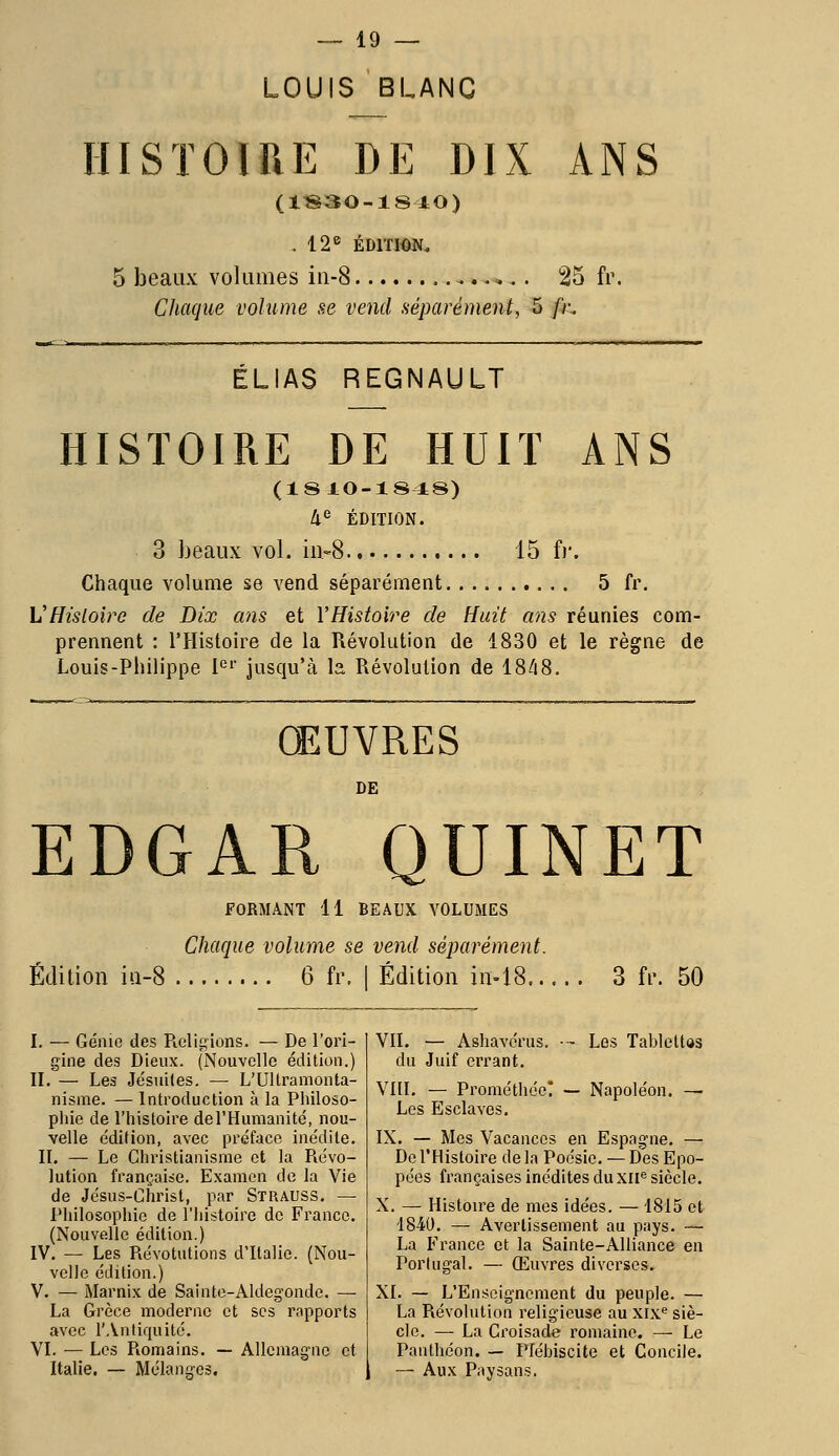 LOUIS BLANC HISTOIRE DE DIX ANS (1830-1840) .12e ÉDITION. 5 beaux volumes in-8 .....<... 25 fr. Chaque volume se vend séparément, 5 /h ELIAS REGNAULT HISTOIRE DE HUIT ANS (18IO-1848) 4e ÉDITION. 3 beaux vol. in-8 15 fr. Chaque volume se vend séparément 5 fr. VHistoire de Dix ans et l'Histoire de Huit ans réunies com- prennent : l'Histoire de la Révolution de 1830 et le règne de Louis-Philippe 1er jusqu'à la Révolution de 1848. ŒUVRES DE EDGAR QUINET Édition iu-8 FORMANT 11 BEAUX VOLUMES Chaque volume se vend séparément. 6 fr. | Edition in-18 3 fr. 50 I. — Génie des Religions. — De l'ori- gine des Dieux. (Nouvelle édition.) II. — Les Jésuites. — L'Ultramonta- nisme. — Introduction à la Philoso- phie de l'histoire del'Humanité, nou- velle édition, avec préface inédile. IL — Le Christianisme et la Révo- lution française. Examen de la Vie de Jésus-Christ, par Strauss. — Philosophie de l'histoire de France. (Nouvelle édition.) IV. — Les Révolutions d'Italie. (Nou- velle édition.) V. — Marnix de Sainte-Aldegonde. — La Grèce moderne et ses rapports avec l'Antiquité. VI. — Les Romains. — Allemagne et Italie. — Mélanges. VII. — Ashavérus. -r Les Tablettas du Juif errant. VIII. — Prométhéc! — Napoléon. — Les Esclaves. IX. — Mes Vacances en Espagne. — De l'Histoire delà Poésie. — Des Epo- pées françaises inédites du XIIe siècle. X. — Histoire de mes idées. — 1815 et 1840. — Avertissement au pays. — La France et la Sainte-Alliance en Portugal. — Œuvres diverses. XI. — L'Enseignement du peuple. — La Révolution religieuse au xixe siè- cle. —■ La Croisade romaine. — Le Panthéon. — Plébiscite et Concile. — Aux Paysans.