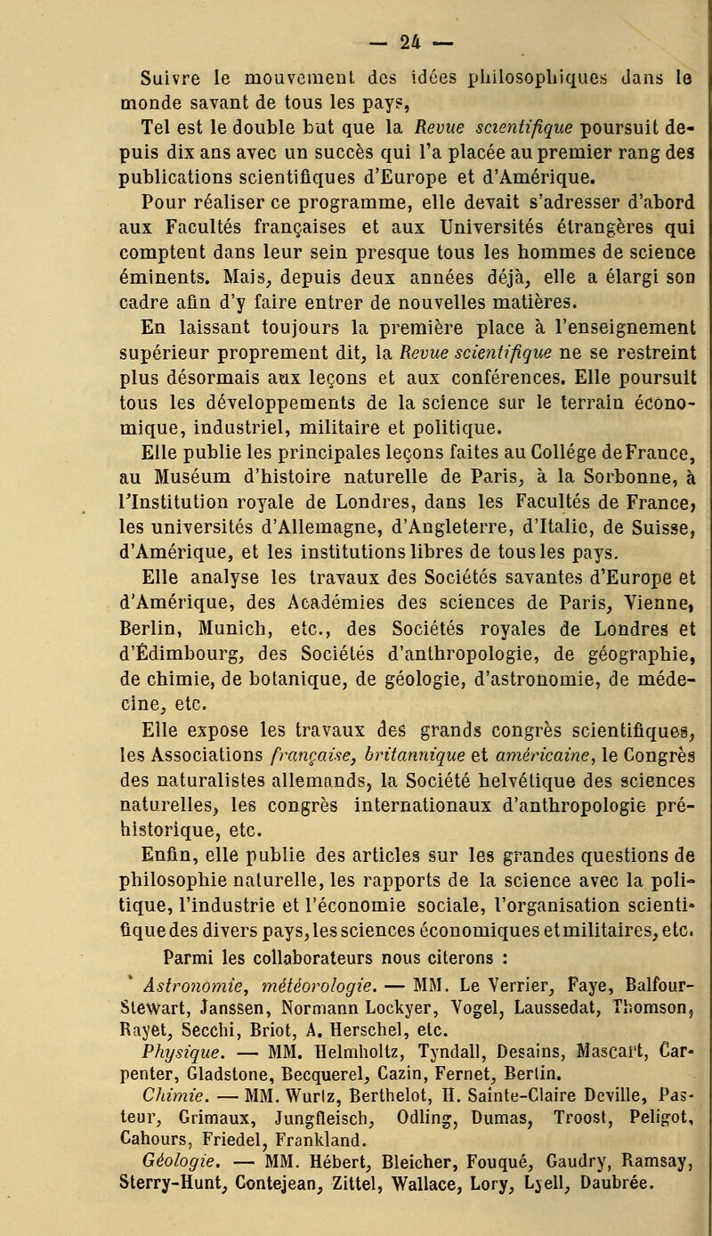 Suivre le mouvement des idées philosophiques dans le monde savant de tous les pays, Tel est le double but que la Revue scientifique poursuit de- puis dix ans avec un succès qui l'a placée au premier rang des publications scientifiques d'Europe et d'Amérique. Pour réaliser ce programme, elle devait s'adresser d'abord aux Facultés françaises et aux Universités étrangères qui comptent dans leur sein presque tous les hommes de science éminents. Mais, depuis deux années déjà, elle a élargi son cadre afin d'y faire entrer de nouvelles matières. En laissant toujours la première place à l'enseignement supérieur proprement dit, la Revue scientifique ne se restreint plus désormais aux leçons et aux conférences. Elle poursuit tous les développements de la science sur le terrain écono- mique, industriel, militaire et politique. Elle publie les principales leçons faites au Collège de France, au Muséum d'histoire naturelle de Paris, à la Sorbonne, à l'Institution royale de Londres, dans les Facultés de France, les universités d'Allemagne, d'Angleterre, d'Italie, de Suisse, d'Amérique, et les institutions libres de tous les pays. Elle analyse les travaux des Sociétés savantes d'Europe et d'Amérique, des Académies des sciences de Paris, Vienne, Berlin, Munich, etc., des Sociétés royales de Londres et d'Edimbourg, des Sociétés d'anthropologie, de géographie, de chimie, de botanique, de géologie, d'astronomie, de méde- cine, etc. Eile expose les travaux des grands congrès scientifiques, tes Associations française, britannique et américaine, le Congrès des naturalistes allemands, la Société helvétique des sciences naturelles, les congrès internationaux d'anthropologie pré- historique, etc. Enfin, elle publie des articles sur les grandes questions de philosophie naturelle, les rapports de la science avec la poli- tique, l'industrie et l'économie sociale, l'organisation scienti» ûque des divers pays, les sciences économiques etmilitaires, etc. Parmi les collaborateurs nous citerons : Astronomie, météorologie. — MM. Le Verrier, Paye, Balfour- Stewart, Janssen, Normann Lockyer, Vogel, Laussedat, Thomson, Rayet, Secchi, Briot, A. Herschel, etc. Physique. — MM. Helmholtz, Tyndall, Desains, Mascai't, Car- penter, Gladstone, Becquerel, Cazin, Fernet, Berlin. Chimie. — MM. Wurtz, Berthelot, H. Sainte-Claire Deville, Pas- teur, Grimaux, Jungfleisch, Odling, Dumas, Troost, Peligot, Cahours, Friedel, Frankland. Géologie. — MM. Hébert, Bleicher, Fouqué, Gaudry, Ramsay, Sterry-Hunt, Contejean, Zittel, Wallace, Lory, Lvell, Daubrée.