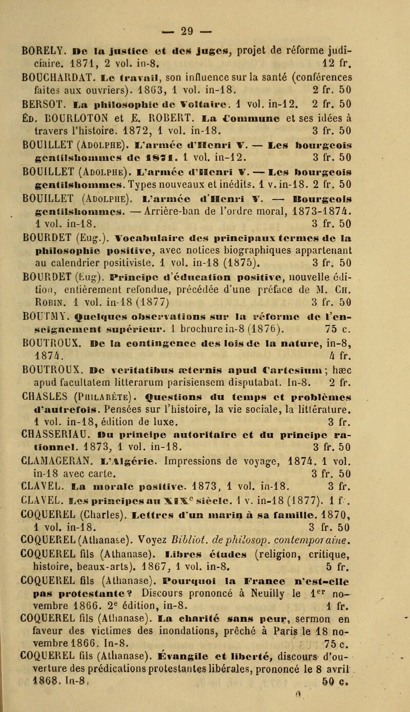 BORELY. »c la justice et des juges, projet de réforme judi- ciaire. 1871, 2 vol. in-8. 12 fr. BOUCHARDAT. Le travail, son influence sur la santé (conférences faites aux ouvriers). 18G3, 1 vol. in-18. 2 fr. 50 BERSOT. La philosophie de Voltaire. 1 vol. in-12. 2 fr. 50 ÉD. BOURLOTON et E. ROBERT. La Commune et ses idées à travers l'histoire. 1872, 1 vol. in-18. 3 fr. 50 B0U1LLET (Adolphe). L'armée d'Henri V. — Les bourgeois gentilshommes de 18?I. 1 vol. in-12. 3 fr. 50 BOUILLET (Adolphe). L'armée d'Henri V.— Les bourgeois gentilshommes. Types nouveaux et inédits. 1 v. in-18. 2 fr. 50 BOUILLET (Adolphe). L'armée d'Henri v. — Bourgeois gentilshommes. —Arrière-ban de l'ordre moral, 1873-1874. 1 vol. in-18. 3 fr. 50 BOURDET (Eug.). Vocabulaire des principaux termes de la philosophie positive, avec notices biographiques appartenant au calendrier positiviste. 1 vol. in-18 (1875). 3 fr. 50 BOURDET (Eug). Principe d'éducation positive, nouvelle édi- tion, entièrement refondue, précédée d'une préface de M. Ch. Robin. 1 vol. in-18 (1877) 3 fr. 50 BOUT M Y. Quelques observations sur la réforme de l'en- seignement supérieur. I brochure in-8 (1876). 75 c. BOUTROUX. De la contingence des lois de la nature, in-8, 1874. 4 fr. BOUTROUX. »c verïtatibus œternis apud Cartesium ; hœc apud facultatem litterarum parisienscm disputabat. In-8. 2 fr. CHASLES (PhilARÈte). Questions du temps et problèmes d'autrefois. Pensées sur l'histoire, la vie sociale, la littérature. 1 vol. in-18, édition de luxe. 3 fr. CHASSERIAU. Du principe autoritaire et du principe ra- tionnel. 1873, 1 vol. in-18. 3 fr. 50 CLAMAGERAN. L'Algérie. Impressions de voyage, 1874. 1 vol. in-18 avec carte. 3 fr. 50 CLAVEL. La morale positive. 1873, 1 vol. in-18. 3 fr. CLAVEL. Les principes au XIXe siècle. 1 v. in-18 (1877). 1 f . COQUEREL (Charles). Lettres d'un marina sa famille. 1870, 1 vol. in-18. 3 fr. 50 COQUEREL (Athanas.e). Voyez Bibliot. de philosop. contemporaine. COQUEREL fils (Athanase). Libres études (religion, critique, histoire, beaux-arts). 1867, 1 vol. in-8. 5 fr. COQUEREL fils (Athanase). Pourquoi la France n'est-cile pas protestante? Discours prononcé à Neuilly le 1er no- vembre 1866. 2e édition, in-8. 1 fr. COQUEREL fils (Athanase). La charité sans peur, sermon en faveur des victimes des inondations, prêché à Paris le 18 no- vembre 1866. In-8. 75 c. COQUEREL fils (Athanase). Évangile et liberté, discours d'ou- verture des prédications protestantes libérales, prononcé le 8 avril 1868. In-8, 50 e.