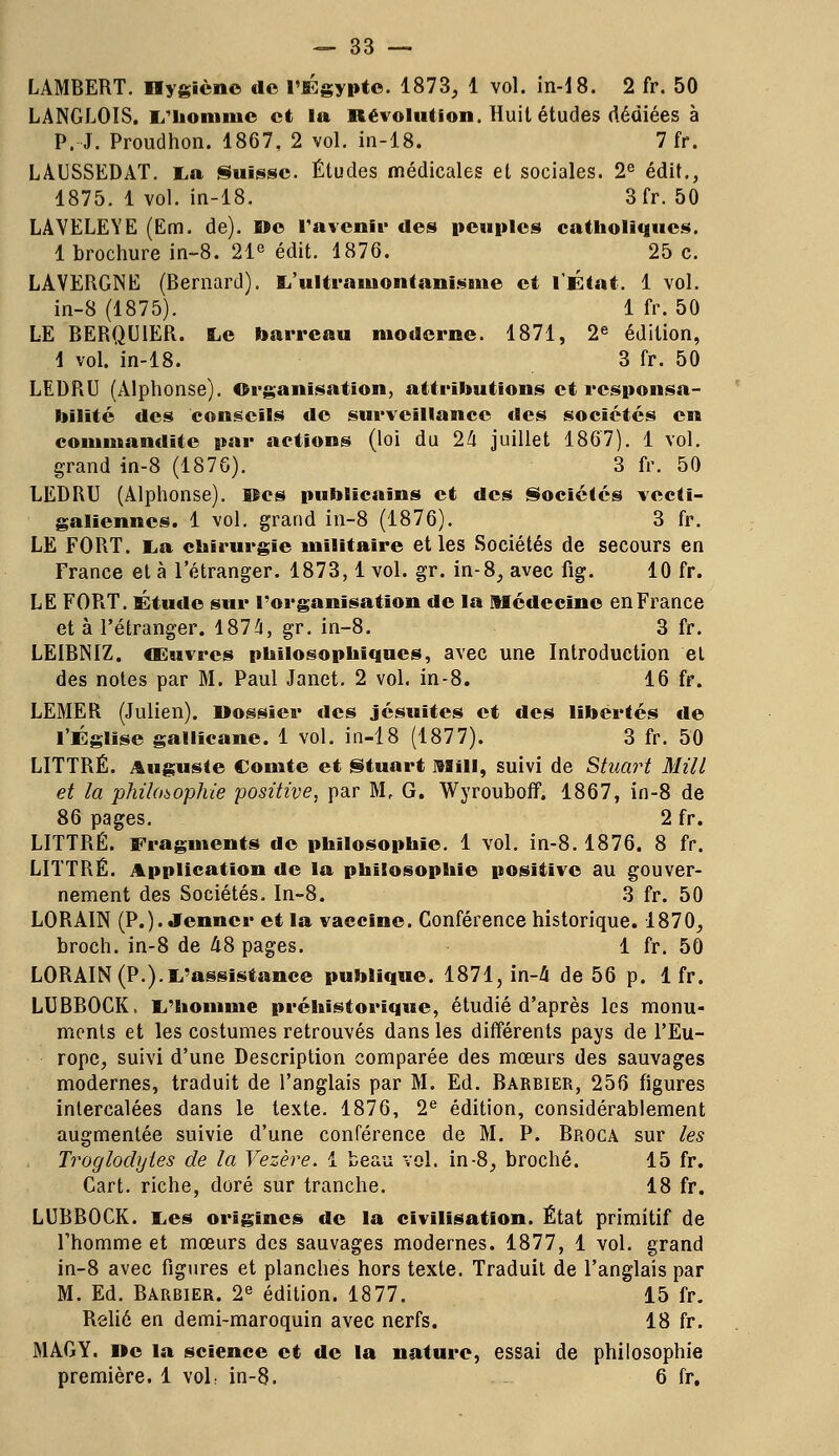 LAMBERT. Dygicne de l'Egypte. 1873, 1 vol. in-18. 2 fr. 50 LANGLOIS. L'homme et la Révolution. Huit études dédiées à P. J. Proudhon. 1867. 2 vol. in-18. 7 fr. LAUSSEDAT. La Suisse. Éludes médicales et sociales. 2e édit., 1875. 1 vol. in-18. 3 fr. 50 LAVELEYE (Em. de). De l'avenir des peuples catholiques. 1 brochure in-8. 21e édit. 1876. 25 c. LAVERGNE (Bernard). L'ultrainontanisnie et l'État. 1 vol. in-8 (1875). 1 fr. 50 LE BERQUIER. Le barreau moderne. 1871, 2e édition, 1 vol. in-18. 3 fr. 50 LEDRU (Alphonse). Organisation, attributions et responsa- bilité des conseils de surveillance des sociétés en commandite par actions (loi du 24 juillet 1867). 1 vol. grand in-8 (1876). 3 fr. 50 LEDRU (Alphonse). Iles publicains et des Sociétés vecti- galienncs. 1 vol. grand in-8 (1876). 3 fr. LE FORT. La chirurgie militaire et les Sociétés de secours en France et à l'étranger. 1873,1 vol. gr. in-8, avec fig. 10 fr. LE FORT. Étude sur l'organisation de la Médecine en France et à l'étranger. 1874, gr. in-8. 3 fr. LEIBNIZ, œuvres philosophiques, avec une Introduction et des notes par M. Paul Janet. 2 vol. in-8. 16 fr. LEMER (Julien). Dossier des jésuites et des libertés de l'Église gallicane. 1 vol. in-18 (1877). 3 fr. 50 LITTRÉ. Auguste Comte et Stuart mm, suivi de Stuart Mill et la philosophie positive, par M, G. Wyrouboff. 1867, in-8 de 86 pages. 2 fr. LITTRÉ. Fragments de philosophie. 1 vol. in-8. 1876. 8 fr. LITTRÉ. Application de la philosophie positive au gouver- nement des Sociétés. In-8. 3 fr. 50 LORAIN (P.). Jenner et la vaccine. Conférence historique. 1870, broch. in-8 de 48 pages. 1 fr. 50 LORAIN (P.).L'assistance publique. 1871, in-4 de 56 p. 1 fr. LUBBOCK, L'homme préhistorique, étudié d'après les monu- ments et les costumes retrouvés dans les différents pays de l'Eu- rope, suivi d'une Description comparée des mœurs des sauvages modernes, traduit de l'anglais par M. Ed. Barbier, 256 figures intercalées dans le texte. 1876, 2e édition, considérablement augmentée suivie d'une conférence de M. P. Broca sur les Troglodytes de la Vezère. 1 beau vol. in-8, broché. 15 fr. Cart. riche, doré sur tranche. 18 fr. LUBBOCK. Les origines de la civilisation. État primitif de l'homme et mœurs des sauvages modernes. 1877, 1 vol. grand in-8 avec figures et planches hors texte. Traduit de l'anglais par M. Ed. Barbier. 2e édition. 1877. 15 fr. Relié en demi-maroquin avec nerfs. 18 fr. MAGY. De la science et de la nature, essai de philosophie première. 1 voL in-8. 6 fr.