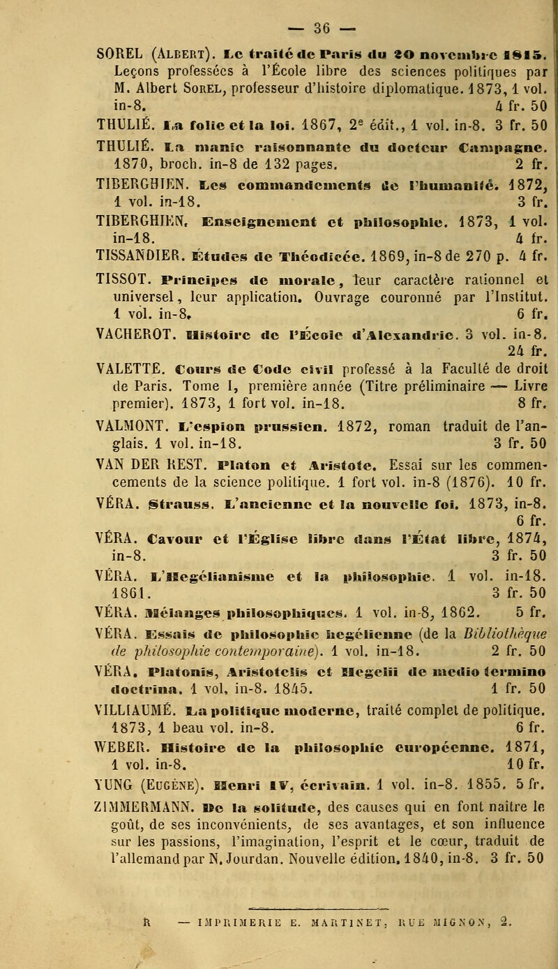 SOREL (Albert). Le traité de Paris du ^0 novembre 1815. Leçons professées à l'École libre des sciences politiques par M. Albert Sorel, professeur d'histoire diplomatique. 1873,1 vol. in-8. 4 fr. 50 THUL1É. la folie et la loi. 1867, 2e édit., 1 vol. in-8. 3 fr. 50 THULIÉ. La manie raisonnante du docteur Campagne. 1870, broch. in-8 de 132 pages. 2 fr. TIBERGHIEN. tes commandements ûe l'humanité. 1872, 1 vol. in-18. 3 fr. TIBERGHIEN, Enseignement et philosophie. 1873, 1vol. in-18. 4 fr. TISSANDIER. Études de Théodicée. 1869, in-8 de 270 p. 4 fr. TISSOT. Principes de morale, leur caractère rationnel et universel, leur application. Ouvrage couronné par l'Institut. 1 vol. in-8. 6 fr. VACHEROT. Histoire de l'École d'Alexandrie. 3 vol. in-8. 24 fr. VALETTE. Cours de Code civil professé à la Faculté de droit de Paris. Tome I, première année (Titre préliminaire — Livre premier). 1873, 1 fort vol. in-18. 8 fr. VALMONT. i/cspion prussien. 1872, roman traduit de l'an- glais. 1 vol. in-18. 3 fr. 50 VAN DER REST. Platon et Aristote. Essai sur les commen- cements de la science politique. 1 fort vol. in-8 (1876). 10 fr. VÉRA. Strauss. L'ancienne et la nouvelle foi. 1873, in-8. 6 fr. VÉRA. Cavour et l'Église libre dans l'État libre, 1874, in-8. 3 fr. 50 VÉRA. L'iSegélianîsme et la philosophie. 1 vol. in-18. 1861. 3 fr. 50 VÉRA. mélanges philosophiques. 1 vol. in-8, 1862. 5 fr. VÉRA. Essais de philosophie hégélienne (de la Bibliothèque de philosophie contemporaine). 1 vol. in-18. 2 fr. 50 VÉRA. Platonis, Aristotclis et SIegeliï de medio termino doctrina. 1 vol, in-8. 1845. 1 fr. 50 VILLIAUMÉ. La politique moderne, traité complet de politique. 1873, 1 beau vol. in-8. 6 fr. WERER. Histoire de la philosophie européenne. 1871, 1 vol. in-8. 10 fr. YUNG (Eugène). ESenrï IV, écrivain. 1 vol. in-8. 1855. 5 fr. ZIMMERMANN. tte la solitude, des causes qui en font naitre le goût, de ses inconvénients, de ses avantages, et son influence sur les passions, l'imagination, l'esprit et le cœur, traduit de l'allemand par N.Jourdan. Nouvelle édition. 1840, in-8. 3 fr. 50 R — IMPRIMERIE E. MARTINET; HUE MIGNON, 2.