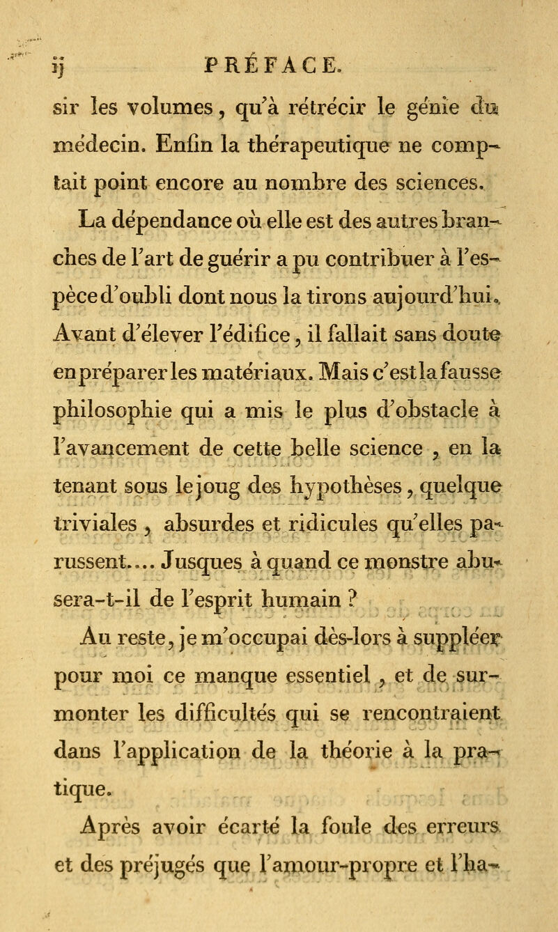 sir les volumes, qu'à i^étrécir le génie cîi:^ médecin. Enjfin la thérapeutique ne comp- tait point encore au nombre des sciences. La dépendance où elle est des autres bran- ches de Fart de guérir a pu contribuer à Tes- pèced'oubli dont nous la tirons aujourd'hui,. Avant d'élever l'édifice ^ il fallait sans doute en préparer les matériaux. Mais c'est lafausse philosophie qui a mis le plus d'obstacle à Favai^cement de cette belle science , en la tenant sous le joug des hypothèses ^ quelque triviales y absurdes et ridicules qu'elles pa-^ russent.,.. Jusques à quand ce monstre abu*^ sera-t-il de l'esprit humain ? Au reste^ je m'occupai dès-lors à supplée^ pour moi ce manque essentiel ^ et de. §w- monter les difficultés qui se rencontraient dans l'application de la théorie à la pra-' tique. Après avoir écarté la foule d:es erreurs et des préjugés que Tamour-propre et Vha-*