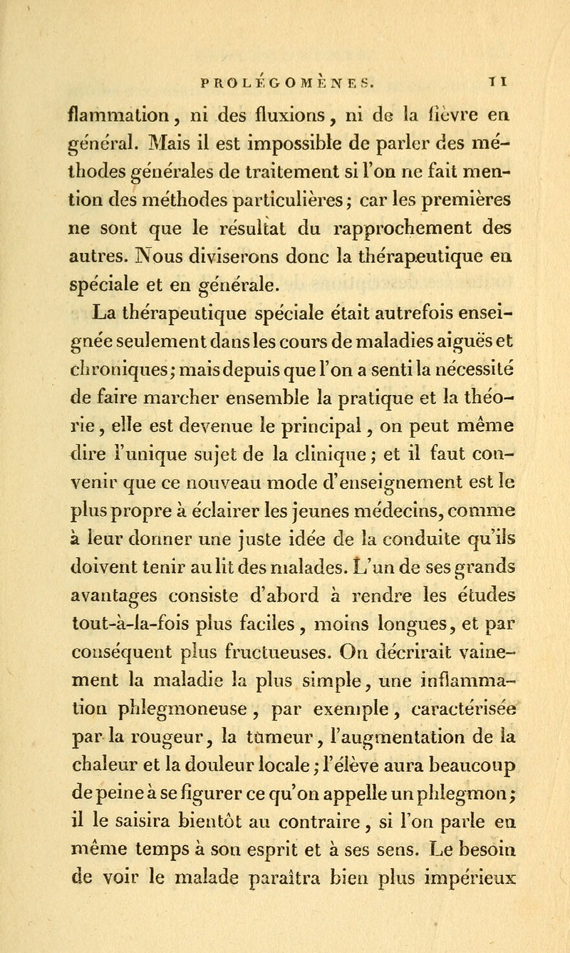 flammalion, ni des fluxioas, ni de la lièvre en général. Mais il est impossible de parler des me'- ihodes générales de traitement si l'on ne fait men- tion des méthodes particulières ; car les premières ne sont que le résultat du rapprochement des autres. Nous diviserons donc la thérapeutique en spéciale et en générale. La thérapeutique spéciale était autrefois ensei- gnée seulement dans les cours de maladies aiguës et chroniques; maisdepuis que l'on a senti la nécessité de faire marcher ensemble la pratique et la théo- rie 5 elle est devenue le principal, on peut même dire l'unique sujet de la clinique ; et il faut con- venir que ce nouveau mode d'enseignement est le plus propre à éclairer les jeunes médecins, comme à leur donner une juste idée de la conduite qu'ils doivent tenir au lit des malades. L'un de ses grands avantages consiste d'abord à rendre les études tout-à-la-fois plus faciles, moins longues, et par conséquent plus fructueuses. On décrirait vaine- ment la maladie la plus simple, une inflamma- tion phlegmoneuse, par exemple, caractérisée par la rougeur, la ttimeur, l'augmentation de la chaleur et la douleur locale ; l'élève aura beaucoup de peine à se figurer ce qu'on appelle un phlegmon ; il le saisira bientôt au contraire, si l'on parle en même temps à son esprit et à ses sens. Le besoin de voir le malade paraîtra bien plus impérieux
