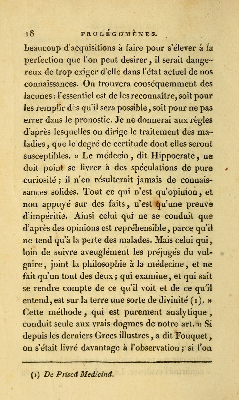 beaucoup d'acquisitions à faire pour s'élever à ïa perfection que l'on peut désirer, il serait dange- reux de trop exiger d'elle dans l'état actuel de nos connaissances. On trouvera conséquemment des lacunes : l'essentiel est de les reconnaître, soit pour les remplir dès qu'il sera possible, soit pour ne pas errer dans le pronostic. Je ne donnerai aux règles d'après lesquelles on dirige le traitement des ma- ladies , que le degré de certitude dont elles seront susceptibles. « Le médecin, dit Hippocrate, ne doit point se livrer à des spéculations de pure curiosité ; il n'en résulterait jamais de connais- sances solides. Tout ce qui n'est qu'opinion, et non appuyé sur des faits, n'est Qu'une preuve d'impéritie. Ainsi celui qui ne se conduit que d'après des opinions est repréhensible, parce qu ri ne tend qu'à la perte des malades. Mais celui qui, loin de suivre aveuglément les préjugés du vul- gaire , joint la philosophie à la médçcine, et ne fait qu'un tout des deux ; qui examine, et qui sait se rendre compte de ce qu'il voit et de ce qu'il entend, est sur la terre une sorte de divinité (i). >^ Cette méthode, qui est purement analytique, conduit seule aux vrais dogmes de notre art. -u Si depuis les derniers Grecs illustres, a dit Fouquet, on s'était livré davantage à l'observation ; si Ton