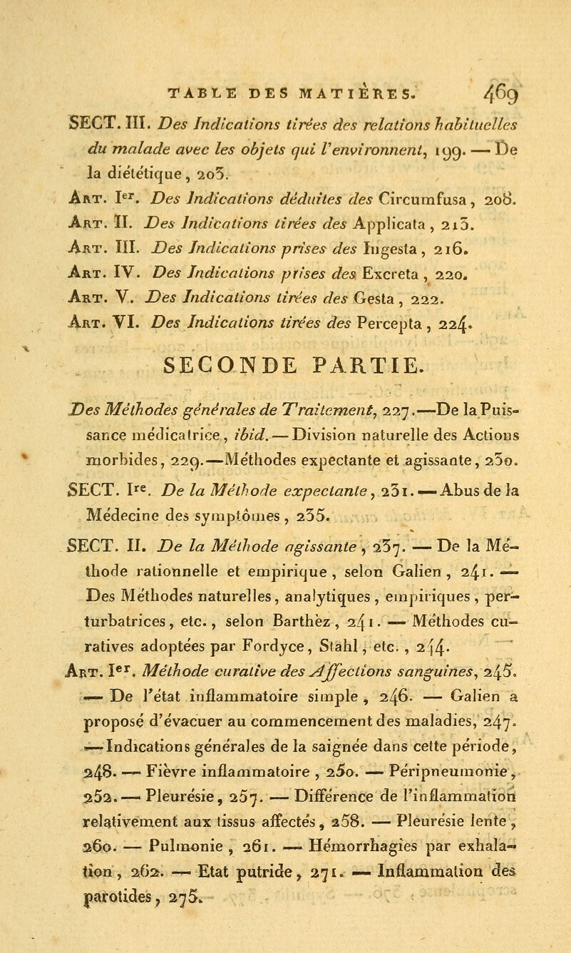 SECT. ÏII. Des Indications tirées des relations habituelles du malade auec les objets qui Venvironnent^ lyg. — De la diététique, 2o5. Art. P^. Des Indications déduites des Circumfusa, 208, Art. II. Des Indications tirées des Applicata , 2i5. Art. ÏII. Des Indications prises des Iiigesta ,216. Art. IV. Des Indications prises des Excréta , 220. Art. V. Des Indications tirées des Gesta , 222. Art. VI. Des Indications tirées des Percepta , 224» SECONDE PARTIE. Des Méthodes générales de Traitement, 11'],—De laPuis- saKce médicalrice , ibid. — Division naturelle des Actions morbides, 229.—Méthodes expectante et agissante, 25o, SECT. V^. De la Méthode expectante, 23i. —Abus de la Médecine des symptômes , 255. SECT. II. De la Méthode agissante ^ 0.5']. — De la Mé- thode rationnelle et empirique, selon Galien, 241.— Des Méthodes naturelles, analytiques , empiriques , per- turbatrices , etc., selon Barthèz , 241 • — Méthodes cu~ ratives adoptées par Fordyce, Stahl, etc. , 2î|4- Art. Î®^. Méthode curattve des ydffections sanguines, 245, '^ De Tétat inflammatoire simple , 246. — Galien a proposé d'évacuer au commencement des maladies, 247» — Indications générales de la saignée dans cette période, 24B. — Fièvre inflammatoire , 25o. — Péripneumonie, 252. — Pleurésie, 257. — Différence de l'inflammation relativement aux tissus affectés, 258. — Pleurésie lente ^ 260. — Pulmonie , 261. — Hémorrhagies par exhala« tion, 26:^. — Etat putride^ 271. — Inflammalion des parotides, 275.^