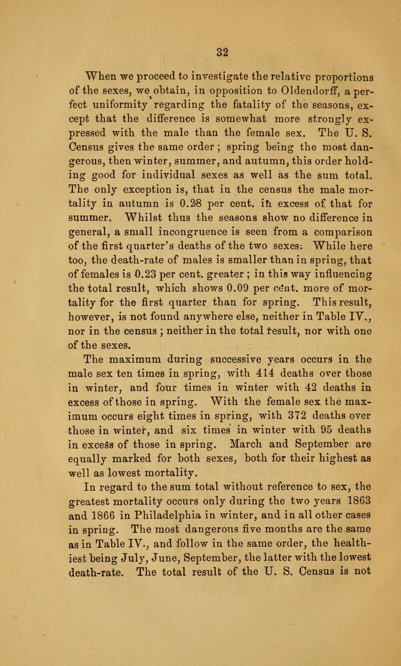 When we proceed to investigate the relative proportions of the sexes, we obtain, in opjposition to OldendorfF, a per- fect uniformity regarding the fatality of the seasons, ex- cept that the difference is somewhat more strongly ex- pressed with the male than the female sex. The U. S. Census gives the same order; spring being the most dan- gerous, then winter, summer, and autumn, this order hold- ing good for individual sexes as well as the sum total. The only exception is, that in the census the male mor- tality in autumn is 0.2-8 per cent, ih excess of that for summer. Whilst thus the seasons show no difference in general, a small incongruence is seen from a comparison of the first quarter's deaths of the two sexes-. While here too, the death-rate of males is smaller than in spring, that of females is 0.23 per cent, greater ; in this way influencing the total result, which shows 0.09 per c(5at. more of mor- tality for the first quarter than for spring. This result, however, is not found anywhere else, neither in Table lY., nor in the census ; neither in the total tesult, nor with one of the sexes. The maximum during successive years occurs in the male sex ten times in spring, with 414 deaths over those in winter, and four times in winter with 42 deaths in excess of those in spring. With the female sex the max- imum occurs eight times in spring, with 372 deaths over those in winter, and six times in winter with 95 deaths in excess of those in spring. March and September are equally marked for both sexes, both for their highest as well as lowest mortality. In regard to the sum total without reference to sex, the greatest mortality occurs only during the two years 1863 and 1866 in Philadelphia in winter, and in all other cases in spring. The most dangerous ^ve months are the same as in Table IV., and follow in the same order, the health- iest being July, June, September, the latter with the lowest death-rate. The total result of the U. S. Census is not