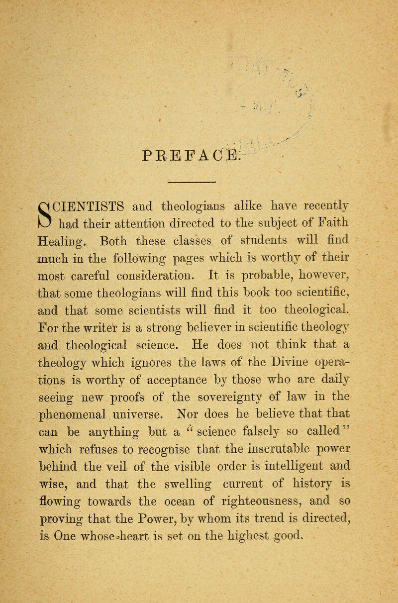 PREFACE SCIENTISTS and theologians alike have recently had their attention directed to the subject of Faith Healing. Both these classes of students will find much in the following pages which is worthy of their most careful consideration. It is probable, however, that some theologians will find this book too scientific, and that some scientists will find it too theological. For the writer is a strong believer in scientific theology and theological science. He does not think that a theology which ignores the laws of the Divine opera- tions is worthy of acceptance by those who are daily seeing new proofs of the sovereignty of law in the phenomenal universe. Nor does he believe that that can be anything but a science falsely so called which refuses to recognise that the inscrutable power behind the veil of the visible order is intelligent and wise, and that the swelling current of history is flowing towards the ocean of righteousness, and so proving that the Power, by whom its trend is directed, is One whose*heart is set on the highest good.
