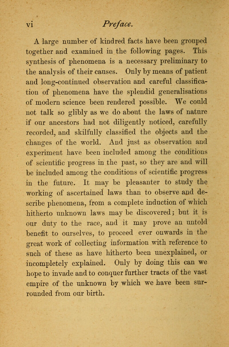 A large number of kindred facts have been grouped together and examined in the following pages. This synthesis of phenomena is a necessary preliminary to the analysis of their causes. Only by means of patient and long-continued observation and careful classifica- tion of phenomena have the splendid generalisations of modern science been rendered possible. We could not talk so glibly as we do about the laws of nature if our ancestors had not diligently noticed, carefully recorded, and skilfully classified the objects and the changes of the world. And just as observation and experiment have been included among the conditions of scientific progress in the past, so they are and will be included among the conditions of scientific progress in the future. It may be pleasanter to study the working of ascertained laws than to observe and de- scribe phenomena, from a complete induction of which hitherto unknown laws may be discovered; but it is our duty to the race, and it may prove an untold benefit to ourselves, to proceed ever onwards in the great work of collecting information with reference to such of these as have hitherto been unexplained, or incompletely explained. Only by doing this can we hope to invade and to conquer further tracts of the vast empire of the unknown by which we have been sur- rounded from our birth.