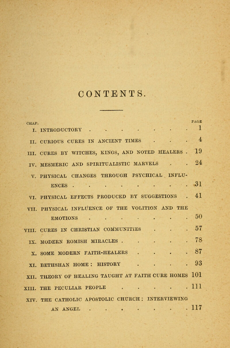 CONTENTS. CHAP. PAGB I. INTRODUCTORY 1 II. CURIOUS CURES IN ANCIENT TIMES ... 4 III. CURES BY WITCHES, KINGS, AND NOTED HEALERS . 19 IV. MESMERIC AND SPIRITUALISTIC MARVELS . . 24 V. PHYSICAL CHANGES THROUGH PSYCHICAL INFLU- ENCES VI. PHYSICAL EFFECTS PRODUCED BY SUGGESTIONS VII. PHYSICAL INFLUENCE OF THE VOLITION AND THE EMOTIONS VIII. CURES IN CHRISTIAN COMMUNITIES IX. MODERN ROMISH MIRACLES .... X. SOME MODERN FAITH-HEALERS XI. BETHSHAN HOME I HISTORY XII. THEORY OF HEALING TAUGHT AT FAITH CURE HOMES XIII. THE PECULIAR PEOPLE .... XIV. THE CATHOLIC APOSTOLIC CHURCH: INTERVIEWING AN ANGEL 31 41 50 57 78 87 93 101 111 117