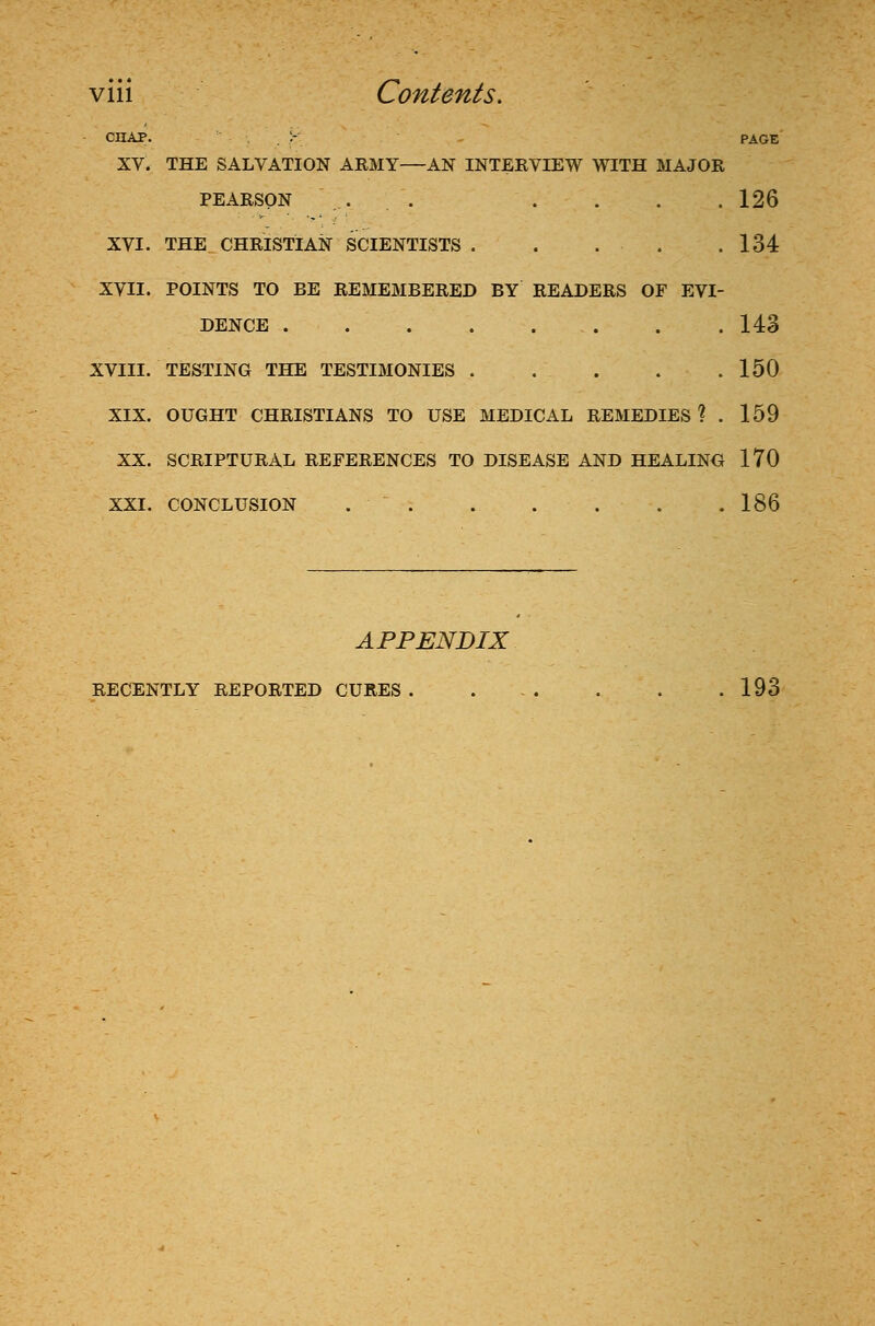 chap. :- page XV. THE SALVATION ARMY—AN INTERVIEW WITH MAJOR PEARSON . . . . . . 126 XVI. THE CHRISTIAN SCIENTISTS . . . . .134 XVII. POINTS TO BE REMEMBERED BY READERS OF EVI- DENCE . . . 143 XVIII. TESTING THE TESTIMONIES 150 XIX. OUGHT CHRISTIANS TO USE MEDICAL REMEDIES ? . 159 XX. SCRIPTURAL REFERENCES TO DISEASE AND HEALING 170 XXI. CONCLUSION 186 APPENDIX RECENTLY REPORTED CURES. ... . . .193